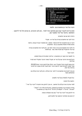 ‫ל‬ ‫שמורות‬ ‫הזכויות‬ ‫כל‬-Efrat Elhay
-150-
‫עם‬ ‫מחשבים‬ ‫בין‬ ‫טורי‬ ‫כבל‬ ‫חיבור‬‫חלונות‬
‫לאחר‬ ‫אחד‬ ‫ממחשב‬ ‫קטן‬ ‫קובץ‬ ‫להעביר‬ ‫צריכים‬ ‫אתם‬,‫לכם‬ ‫ואין‬‫אינטרנט‬,‫לדיסקט‬ ‫מדי‬ ‫גדול‬ ‫שהוא‬ ‫או‬.
‫השתמשו‬‫כאן‬ ‫כמוסבר‬ ‫ישיר‬ ‫כבל‬ ‫בחיבור‬:
‫שני‬ ‫עם‬ ‫רשת‬ ‫הדמית‬‫מחשבים‬
‫או‬ ‫טורי‬ ‫כבל‬ ‫בעזרת‬ ‫מחשבים‬ ‫שני‬ ‫לחבר‬ ‫כיצד‬‫מקבילי‬
‫מאוד‬ ‫להיות‬ ‫יכול‬ ‫מחשבים‬ ‫שני‬ ‫בין‬ ‫חיבור‬‫שימושי‬,‫קבצים‬ ‫העברת‬ ‫מאפשר‬ ‫הוא‬,‫שיתוף‬
‫שני‬ ‫בין‬ ‫משחקים‬ ‫הפעלת‬ ‫ואפילו‬ ‫נתונים‬‫המחשבים‬.
‫צ‬ ‫אין‬ ‫המחשבים‬ ‫את‬ ‫לחבר‬ ‫כדי‬‫בציוד‬ ‫ורך‬‫יקר‬ ‫רשת‬,‫בעזרת‬ ‫המחשבים‬ ‫את‬ ‫לחבר‬ ‫ניתן‬
‫באה‬ ‫אשר‬ ‫תוכנית‬ ‫עם‬ ‫מקבילי‬ ‫או‬ ‫טורי‬ ‫כבל‬‫חלונות‬ ‫עם‬.
‫הכבל‬ ‫חיבור‬
‫המחשבים‬ ‫בין‬ ‫הקשר‬ ‫את‬ ‫לאפשר‬ ‫כדי‬,‫יש‬‫מתאים‬ ‫בכבל‬ ‫פיזית‬ ‫אותם‬ ‫לחבר‬.
‫או‬ ‫טורי‬ ‫כבל‬ ‫עם‬ ‫החיבור‬ ‫את‬ ‫לבצע‬ ‫ניתן‬‫המהיר‬ ‫הוא‬ ‫המקבילי‬ ‫החיבור‬ ‫כאשר‬ ‫מקבילי‬
‫מביניהם‬.
‫י‬‫הוא‬ ‫המקבילי‬ ‫הכבל‬ ‫לטובת‬ ‫נוסף‬ ‫תרון‬‫רשת‬ ‫חיבור‬ ‫לדמות‬ ‫שלו‬ ‫היכולת‬IPX/SPX
‫חיבור‬ ‫דורשות‬ ‫אשר‬ ‫לתוכניות‬ ‫יאפשר‬ ‫אשר‬‫מדובר‬ ‫הכל‬ ‫שבסך‬ ‫למרות‬ ‫לעבוד‬ ‫רשת‬
‫רשת‬ ‫של‬ ‫בהדמיה‬.
‫לחבר‬ ‫כדי‬ ‫המחשבים‬ ‫את‬ ‫לכבות‬ ‫צורך‬ ‫אין‬‫הכבלים‬ ‫את‬,‫גם‬ ‫הכבלים‬ ‫את‬ ‫לחבר‬ ‫ניתן‬
‫פועל‬ ‫כשהמחשב‬.
‫מקבילי‬ ‫כבל‬(‫למעלה‬)‫טורי‬ ‫וכבל‬(‫למטה‬)
‫התוכנה‬ ‫של‬ ‫התקנה‬
‫המחשב‬ ‫על‬ ‫הכבלים‬ ‫את‬ ‫שחיברנו‬ ‫לאחר‬,‫יש‬‫התוכנית‬ ‫את‬ ‫להתקין‬ ‫צורך‬"‫כבל‬ ‫חיבור‬‫ישיר‬".
‫מחשבך‬ ‫על‬ ‫מותקנת‬ ‫כבר‬ ‫והתוכנית‬ ‫במידה‬(‫דרך‬ ‫אליה‬ ‫להגיע‬ ‫ניתן‬"‫התחל‬",
"‫תוכניות‬","‫עזרים‬"‫ו‬-"‫תקשורת‬)"‫דלג‬‫אל‬"‫המחשבים‬ ‫בין‬ ‫קשר‬ ‫יצירת‬".
‫את‬ ‫להתקין‬ ‫כדי‬"‫ישיר‬ ‫כבל‬ ‫חיבור‬"‫בצע‬‫הבאות‬ ‫הפעולות‬ ‫את‬:
1)‫של‬ ‫ההתקנה‬ ‫תקליטור‬ ‫את‬ ‫הכנס‬‫לכונן‬ ‫חלונות‬.
 