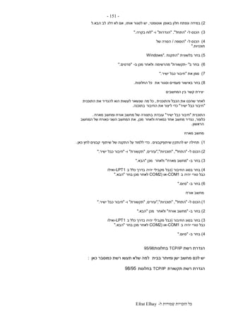 ‫ל‬ ‫שמורות‬ ‫הזכויות‬ ‫כל‬-Efrat Elhay
-151-
2)‫באופן‬ ‫חלון‬ ‫ונפתח‬ ‫במידה‬‫אוטומטי‬,‫אותו‬ ‫לסגור‬ ‫יש‬,‫דלג‬ ‫לא‬ ‫אם‬‫הבא‬ ‫לב‬.‫ל‬
3)‫ל‬ ‫הכנס‬-"‫התחל‬","‫הגדרות‬"‫ו‬-"‫בקרה‬ ‫לוח‬".
4)‫ל‬ ‫הכנס‬-"‫הוספה‬/‫של‬ ‫הסרה‬
‫תוכניות‬".
5)‫בלשוני‬ ‫בחר‬‫ת‬"‫התקנת‬Windows".
6)‫ב‬ ‫בחר‬- "‫תקשורת‬"‫מהרשימה‬‫ב‬ ‫מכן‬ ‫ולאחר‬-"‫פרטים‬".
7)‫את‬ ‫סמן‬"‫ישיר‬ ‫כבל‬ ‫חיבור‬".
8)‫את‬ ‫וסגור‬ ‫פעמיים‬ ‫באישור‬ ‫בחר‬‫החלונות‬ ‫כל‬.
‫המחשבים‬ ‫בין‬ ‫קשר‬ ‫יצירת‬
‫והתוכנית‬ ‫הכבל‬ ‫את‬ ‫שהכנו‬ ‫לאחר‬,‫מה‬ ‫כל‬‫התוכנית‬ ‫את‬ ‫להגדיר‬ ‫הוא‬ ‫לעשות‬ ‫שנשאר‬
"‫ישיר‬ ‫כבל‬ ‫חיבור‬"‫החיבור‬ ‫את‬ ‫ליצור‬ ‫כדי‬‫בתוכנה‬.
‫התוכנית‬"‫ישיר‬ ‫כבל‬ ‫חיבור‬"‫עובדת‬‫מארח‬ ‫ומחשב‬ ‫אורח‬ ‫מחשב‬ ‫של‬ ‫בתצורה‬.
‫כלומר‬,‫ולאחר‬ ‫כמארח‬ ‫אחד‬ ‫מחשב‬ ‫נגדיר‬‫מכן‬,‫המחשב‬ ‫של‬ ‫כאורח‬ ‫השני‬ ‫המחשב‬ ‫את‬
‫הראשון‬.
‫מארח‬ ‫מחשב‬
1)‫שיתוףקבצים‬ ‫להתקין‬ ‫יש‬ ‫תחילה‬.‫שיתוף‬ ‫של‬ ‫התקנה‬ ‫על‬ ‫ללמוד‬ ‫כדי‬‫כאן‬ ‫לחץ‬ ‫קבצים‬.
2)‫ל‬ ‫הכנס‬-"‫התחל‬","‫תוכניות‬","‫עזרים‬,"‫תקשורת‬"‫ו‬-"‫כבל‬ ‫חיבור‬‫ישיר‬".
3)‫ב‬ ‫בחר‬-"‫מארח‬ ‫מחשב‬"‫ולאחר‬‫מכן‬"‫הבא‬".
4)‫החיבור‬ ‫בסוג‬ ‫בחר‬(‫כבל‬‫ב‬ ‫כלל‬ ‫בדרך‬ ‫יהיה‬ ‫מקבילי‬-LPT1‫ואילו‬
‫ב‬ ‫יהיה‬ ‫טורי‬ ‫כבל‬-COM1‫או‬COM2)‫לאחר‬‫בחר‬ ‫מכן‬"‫הבא‬".
6)‫ב‬ ‫בחר‬-"‫סיום‬".
‫אורח‬ ‫מחשב‬
1)‫הכ‬‫ל‬ ‫נס‬-"‫התחל‬","‫תוכניות‬","‫עזרים‬,"‫תקשורת‬"‫ו‬-"‫כבל‬ ‫חיבור‬‫ישיר‬".
2)‫ב‬ ‫בחר‬-"‫אורח‬ ‫מחשב‬"‫ולאחר‬‫מכן‬"‫הבא‬".
3)‫החיבור‬ ‫בסוג‬ ‫בחר‬(‫כבל‬‫ב‬ ‫כלל‬ ‫בדרך‬ ‫יהיה‬ ‫מקבילי‬-LPT1‫ואילו‬
‫ב‬ ‫יהיה‬ ‫טורי‬ ‫כבל‬-COM1‫או‬COM2)‫לאחר‬‫בחר‬ ‫מכן‬"‫הבא‬".
4)‫ב‬ ‫בחר‬-"‫סיום‬".
‫רשת‬ ‫הגדרת‬TCP/IP‫בחלונו‬‫ת‬95/98
‫בבית‬ ‫ומיותר‬ ‫ישן‬ ‫מחשב‬ ‫לכם‬ ‫יש‬‫כאן‬ ‫כמוסבר‬ ‫רשת‬ ‫תעשו‬ ‫שלא‬ ‫למה‬:
‫תקשורת‬ ‫רשת‬ ‫הגדרת‬TCP/IP‫בחלונות‬98/95
 