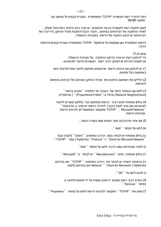 ‫ל‬ ‫שמורות‬ ‫הזכויות‬ ‫כל‬-Efrat Elhay
-152-
‫תקשורת‬ ‫רשת‬ ‫להגדיר‬ ‫כיצד‬TCP/IP‫המאפשרת‬‫עם‬ ‫מחשב‬ ‫על‬ ‫קבצים‬ ‫העברת‬
‫חלונות‬95/98
‫מחשבים‬ ‫שני‬ ‫בין‬ ‫תקשורת‬ ‫רשת‬ ‫התקנת‬ ‫לשם‬,‫מוצלב‬ ‫וכבל‬ ‫רשת‬ ‫כרטיסי‬ ‫בזוג‬ ‫צורך‬ ‫יש‬.
‫במחשב‬ ‫הכרטיסים‬ ‫של‬ ‫ההתקנה‬ ‫לאחר‬,‫חיבור‬‫ההתקן‬ ‫מנהל‬ ‫והתקנת‬ ‫הכבל‬(‫דרייבר‬)‫של‬
‫הרשת‬ ‫של‬ ‫התקנה‬ ‫לבצע‬ ‫יש‬ ‫הכרטיסים‬‫ההפעלה‬ ‫במערכת‬.
‫פרוטוקול‬ ‫על‬ ‫מבוססת‬ ‫כאן‬ ‫המתוארת‬ ‫הרשת‬TCP/IP‫והדפסה‬ ‫קבצים‬ ‫העברת‬ ‫ומאפשרת‬
‫דרכה‬:
‫לב‬ ‫שימו‬!!!
‫ההתקנה‬ ‫בדיסק‬ ‫צורך‬ ‫יש‬ ‫רשת‬ ‫להתקין‬ ‫כדי‬‫הה‬ ‫מערכת‬ ‫של‬‫פעלה‬.
‫רשת‬ ‫רכיבי‬ ‫למחוק‬ ‫או‬ ‫הגדרות‬ ‫לשנות‬ ‫אין‬‫לאינטרנט‬ ‫לחיבור‬ ‫הקשורים‬.
1)‫הרשת‬ ‫כרטיס‬ ‫את‬ ‫להתקין‬ ‫יש‬‫השני‬ ‫לכרטיס‬ ‫אותו‬ ‫ולחבר‬ ‫במחשב‬ ‫שרכשתם‬
‫מתאים‬ ‫כבל‬ ‫באמצעות‬.
2)‫את‬ ‫והתקינו‬ ‫המחשב‬ ‫את‬ ‫הדליקו‬‫ההתקן‬ ‫מנהל‬(Driver)‫בהתאם‬ ‫הכרטיס‬ ‫של‬
‫להוראות‬.
3)‫של‬ ‫הימני‬ ‫הכפתור‬ ‫עם‬ ‫לחצו‬‫ה‬‫הצלמית‬ ‫על‬ ‫עכבר‬``‫ברשת‬ ‫שכנים‬``
(Network Neighborhood)‫ובחרו‬‫ב‬-``‫מאפיינים‬Properties)``)‫מהתפריט‬.
4)‫רכיבי‬ ‫יופיעו‬ ‫שנפתח‬ ‫בחלון‬‫כבר‬ ‫שהותקנו‬ ‫הרשת‬(‫לחיבור‬ ‫קשורים‬ ‫חלקם‬
‫בהם‬ ‫לגעת‬ ‫צורך‬ ‫ואין‬ ‫לאינטרנט‬.)‫ליצירת‬‫ב‬ ‫צורך‬ ‫יש‬ ‫הרשת‬-Client for``
``TCP/IP`` ,``Microsoft Network‫הרשת‬ ‫לכרטיס‬ ‫חץ‬ ‫באמצעות‬ ‫שמקושר‬
‫הרשת‬ ‫ובכרטיס‬.
5)‫חסר‬ ‫מהרכיבים‬ ‫אחד‬ ‫אם‬,‫הבאה‬ ‫בצורה‬ ‫אותו‬ ‫הוסיפו‬:
‫א‬)‫כפתור‬ ‫על‬ ‫לחצו‬``Add``.
‫ב‬)‫בסוג‬ ‫לבחור‬ ‫יש‬ ‫שנפתח‬ ‫בחלון‬‫המתאים‬ ‫הרכיב‬`` ;Client``(‫לקוח‬)‫עבור‬
``Client for Microsoft Network``‫ו‬-``Protocol``(‫פרוטוקול‬)‫עבור‬``TCP/IP``.
‫ג‬)‫הרכיב‬ ‫בסוג‬ ‫שבחרתם‬ ‫לאחר‬‫כפתור‬ ‫על‬ ‫לחצו‬``Add``.
‫ד‬)‫שנפתח‬ ‫בחלון‬,‫תחת‬``Manufacturers``‫לבחור‬ ‫יש‬‫ב‬-``Microsoft``.
‫ה‬)‫את‬ ‫לבחור‬ ‫יש‬ ‫השניה‬ ‫ברשימה‬‫המתאים‬ ‫הרכיב‬`` ;TCP/IP``‫בחרתם‬ ‫אם‬
‫ו‬ ‫בפרוטוקול‬-Client for Microsoft````Network‫בלקוח‬ ‫בחרתם‬ ‫אם‬.
‫ו‬)‫לס‬‫על‬ ‫לחצו‬ ‫יום‬``OK``.
6)‫שאינם‬ ‫רשת‬ ‫רכיבי‬ ‫הסרת‬‫ע‬ ‫ולחיצה‬ ‫סימונם‬ ‫ידי‬ ‫על‬ ‫נעשית‬ ‫דרושים‬
‫כפתור‬``Remove``.
7)‫את‬ ‫סמנו‬``TCP/IP``‫המקושר‬‫כפתור‬ ‫על‬ ‫ולחצו‬ ‫הרשת‬ ‫לכרטיס‬``Properties``.
 