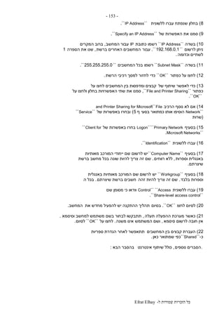 ‫ל‬ ‫שמורות‬ ‫הזכויות‬ ‫כל‬-Efrat Elhay
-153-
8)‫ללשונית‬ ‫עברו‬ ‫שנפתח‬ ‫בחלון‬``IP Address``.
9)‫של‬ ‫האפשרות‬ ‫את‬ ‫סמנו‬``Specify an IP Address``.
10)‫בשדה‬``IP Address``‫רשמו‬‫כתובת‬IP‫המחשב‬ ‫עבור‬,‫המקרים‬ ‫ברוב‬
‫לרשום‬ ‫ניתן‬``192.168.0.1``.‫עבור‬‫ברשת‬ ‫האחרים‬ ‫המחשבים‬,‫הספרה‬ ‫את‬ ‫שנו‬1
‫וכדומה‬ ‫לשתיים‬.
11)‫בשדה‬``Subnet Mask``‫רשמו‬‫המחשבים‬ ‫בכל‬``255.255.255.0``.
12)‫כפתור‬ ‫על‬ ‫לחצו‬``OK``‫כדי‬‫לחז‬‫הרשת‬ ‫רכיבי‬ ‫למסך‬ ‫ור‬.
13)‫של‬ ‫שיתוף‬ ‫לאפשר‬ ‫כדי‬‫על‬ ‫לחצו‬ ‫המחשבים‬ ‫בין‬ ‫ומדפסות‬ ‫קבצים‬
‫כפתור‬``File and Printer Sharing,``‫על‬ ‫ולחצו‬ ‫בחלון‬ ‫האפשרויות‬ ‫שתי‬ ‫את‬ ‫סמנו‬
``OK``.
14)‫הרכיב‬ ‫נוסף‬ ‫לא‬ ‫אם‬File``and Printer Sharing for Microsoft
``Network‫בסעי‬ ‫כמתואר‬ ‫אותו‬ ‫הוסיפו‬‫ף‬5)‫של‬ ‫באפשרות‬ ‫ובחרו‬``Service``
(‫שרות‬
15)‫בסעיף‬Primary Network````Logon‫של‬ ‫באפשרות‬ ‫בחרו‬Client for``
``Microsoft Networks.
16)‫ללשונית‬ ‫עברו‬``Identification``.
17)‫בסעיף‬``Computer Name``‫מאותיות‬ ‫המורכב‬ ‫ייחודי‬ ‫שם‬ ‫לרשום‬ ‫יש‬
‫וספרות‬ ‫באנגלית‬,‫רווחים‬ ‫ללא‬.‫ש‬‫זה‬ ‫ם‬‫ברשת‬ ‫מחשב‬ ‫בכל‬ ‫שונה‬ ‫להיות‬ ‫צריך‬
‫שיצרתם‬.
18)‫בסעיף‬``Workgroup``‫יש‬‫באנגלית‬ ‫מאותיות‬ ‫המורכב‬ ‫שם‬ ‫לרשום‬
‫בלבד‬ ‫וספרות‬.‫זהה‬ ‫להיות‬ ‫צריך‬ ‫זה‬ ‫שם‬‫שיצרתם‬ ‫ברשת‬ ‫חשבים‬.‫ה‬ ‫בכל‬
19)‫ללשונית‬ ‫עברו‬Access````Control‫שם‬ ‫מסומן‬ ‫כי‬ ‫וודאו‬
``Share-level access control``.
20)‫לס‬‫לחצו‬ ‫יום‬``OK``.‫בסיום‬‫את‬ ‫מחדש‬ ‫להפעיל‬ ‫יש‬ ‫ההתקנה‬ ‫תהליך‬‫המחשב‬.
21)‫תעלה‬ ‫ההפעלה‬ ‫מערכת‬ ‫כאשר‬,‫וסיסמא‬ ‫למחשב‬ ‫משתמש‬ ‫בשם‬ ‫לבחור‬ ‫תתבקשו‬.
‫סיסמא‬ ‫לרשום‬ ‫חובה‬ ‫אין‬,‫המשתמש‬ ‫ושם‬‫משנה‬ ‫אינו‬.‫על‬ ‫לחצו‬``OK``‫לסיום‬.
22)‫המחשבים‬ ‫בין‬ ‫קבצים‬ ‫העברת‬‫ספריות‬ ‫הגדרת‬ ‫לאחר‬ ‫תתאפשר‬
‫כ‬-``Shared``‫כאן‬ ‫שמתואר‬ ‫כפי‬.
.‫נוספים‬ ‫הסברים‬,‫אינטרנט‬ ‫שיתוף‬ ‫כולל‬‫הבא‬ ‫בהסבר‬:
 
