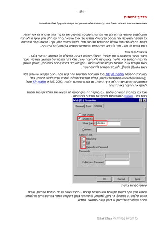 ‫ל‬ ‫שמורות‬ ‫הזכויות‬ ‫כל‬-Efrat Elhay
-154-
‫לרשתות‬ ‫מדריך‬
‫דבר‬ ‫היא‬ ‫ביתית‬ ‫מחשבים‬ ‫רשת‬‫מועיל‬.‫קל‬ ‫לעניין‬ ‫הקמתה‬ ‫את‬ ‫הופך‬ ‫שלפניכם‬ ‫המפורט‬ ‫המדריך‬,‫אפילו‬ ‫ואולי‬‫מהנה‬
‫ושימוש‬ ‫תחבולתנות‬-‫הדבר‬ ‫את‬ ‫המקיימים‬ ‫חשובים‬ ‫עקרונות‬ ‫שני‬ ‫הם‬ ‫מחדש‬‫הזה‬‫היהודי‬ ‫הראש‬ ‫שנקרא‬.
‫בישול‬ ‫על‬ ‫מבוסס‬ ‫הרי‬ ‫האשכנזי‬ ‫המטבח‬ ‫כל‬-‫שנשאר‬ ‫אוכל‬ ‫של‬ ‫מחדש‬‫רצה‬ ‫לא‬ ‫גוי‬ ‫שאף‬ ‫מזון‬ ‫חלקי‬ ‫עם‬ ‫ביחד‬
‫לקנות‬.‫גדול‬ ‫חוב‬ ‫חב‬ ‫המחשבים‬ ‫שעולם‬ ‫גדול‬ ‫סוד‬ ‫לא‬ ‫זה‬‫הזה‬ ‫היהודי‬ ‫לראש‬,‫וכך‬-‫למה‬ ‫לכם‬ ‫נספר‬ ‫הפעם‬
‫טוב‬ ‫זה‬ ‫ביתית‬ ‫רשת‬,‫כזאת‬ ‫רשת‬ ‫להרכיב‬ ‫ואיך‬‫ב‬ ‫שמצויים‬ ‫מחומרים‬(‫כמ‬‫עט‬)‫גיקי‬ ‫בית‬ ‫כל‬.
‫אז‬‫טוב‬ ‫זה‬ ‫מה‬ ‫בשביל‬?
‫יאפשר‬ ‫ברשת‬ ‫מחשבים‬ ‫מספר‬ ‫חיבור‬‫רבים‬ ‫יישומים‬ ‫הפעלת‬,‫בלבד‬ ‫המרכזי‬ ‫המחשב‬ ‫על‬ ‫הפועלים‬.
‫גלישה‬ ‫היא‬ ‫הבולטת‬ ‫הדוגמה‬‫ישיר‬ ‫חיבור‬ ‫ללא‬ ‫באינטרנט‬,‫המרכזי‬ ‫המחשב‬ ‫של‬ ‫החיבור‬ ‫דרך‬ ‫אלא‬.‫אבל‬
‫אינה‬ ‫מקומית‬ ‫רשת‬‫לאינטרנט‬ ‫לחיבור‬ ‫רק‬ ‫מוגבלת‬.‫להעביר‬ ‫ניתן‬‫במהירות‬ ‫קבצים‬ ‫דרכה‬,‫משחקי‬ ‫לשחק‬
‫רשת‬(Quake‫למשל‬),‫ועוד‬ ‫להדפסה‬ ‫מסמכים‬ ‫להעביר‬.
‫ההפעלה‬ ‫במערכת‬‫חלונות‬98SE‫נוסף‬ ‫קיים‬ ‫יותר‬ ‫החדשות‬ ‫המערכות‬ ‫ובכל‬‫הנקרא‬ ‫רכיב‬ICS (Internet
Connection Sharing)‫גלישה‬ ‫המאפשר‬,‫פעילות‬ ‫וכל‬ ‫דואר‬ ‫קבלת‬‫ברשת‬ ‫לבצע‬ ‫שניתן‬ ‫אחרת‬,‫בכל‬
‫הרשת‬ ‫דרך‬ ‫לזה‬ ‫זה‬ ‫המחוברים‬ ‫המחשבים‬.‫חלונות‬ ‫ברשותכם‬ ‫אם‬ ‫גם‬ME, 2000,‫או‬‫ח‬‫לונות‬XP‫תוכלו‬
‫צורה‬ ‫באותה‬ ‫החיבור‬ ‫את‬ ‫לשתף‬.
‫שלהם‬ ‫המוצרים‬ ‫במרבית‬ ‫כמו‬ ‫אבל‬,‫זה‬ ‫במקרה‬ ‫גם‬‫תוכנות‬ ‫וקיימות‬ ‫הגלגל‬ ‫את‬ ‫המציאו‬ ‫לא‬ ‫מיקרוסופט‬
‫כמו‬ ‫רבות‬Sygate ,‫המאפשרות‬‫החיב‬ ‫את‬ ‫לשתף‬‫לאינטרנט‬ ‫ור‬.
‫ברשת‬ ‫ספריות‬ ‫שיתוף‬
‫קבצים‬ ‫העברת‬ ‫הוא‬ ‫תקשורת‬ ‫לרשת‬ ‫נוסף‬ ‫נפוץ‬ ‫שימוש‬.‫ידי‬ ‫על‬ ‫נעשה‬ ‫הדבר‬‫ספריות‬ ‫הגדרת‬,‫ואפילו‬
‫שלמים‬ ‫כוננים‬,‫כ‬-.Shared‫ניתן‬ ‫כך‬,‫למעשה‬,‫בכונן‬ ‫להשתמש‬‫לשמוע‬ ‫או‬ ‫הישן‬ ‫במחשב‬ ‫המצוי‬ ‫דיסקטים‬
‫במחשב‬ ‫קשיח‬ ‫דיסק‬ ‫או‬ ‫דיסק‬ ‫על‬ ‫ששמורים‬ ‫שירים‬‫החדש‬.
 