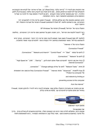 ‫ל‬ ‫שמורות‬ ‫הזכויות‬ ‫כל‬-Efrat Elhay
-155-
‫ל‬ ‫להגדיר‬ ‫ניתן‬ ‫התיקיות‬ ‫את‬-"‫בלבד‬ ‫קריאה‬" (Read Only);‫כך‬,‫שירצה‬ ‫מי‬ ‫שכל‬‫או‬ ‫הקבצים‬ ‫את‬ ‫לקרוא‬ ‫יוכל‬
‫אותם‬ ‫למחוק‬ ‫או‬ ‫לשנות‬ ‫לא‬ ‫אבל‬ ‫להפעילם‬,‫תוכל‬ ‫תרצו‬ ‫ואם‬‫גם‬ ‫ו‬‫מלאה‬ ‫גישה‬ ‫להעניק‬(Full Access)‫לתוכן‬
‫התיקייה‬,‫הקבצים‬ ‫ושינוי‬ ‫מחיקה‬ ‫מאפשר‬ ‫שכן‬ ‫דבר‬.‫פי‬ ‫שעל‬ ‫כך‬ ‫תיקיה‬ ‫כל‬ ‫עבור‬ ‫סיסמא‬ ‫להגדיר‬ ‫גם‬ ‫ניתן‬
‫גישה‬ ‫תתאפשר‬ ‫המשתמש‬ ‫שיזין‬ ‫הסיסמא‬‫המתאימה‬ ‫ברמה‬.
‫מכילות‬ ‫שחלקן‬ ‫הוא‬ ‫אלו‬ ‫בתוכנות‬ ‫השימוש‬ ‫יתרון‬Firewall,‫המונע‬‫למחשבים‬ ‫וחדירה‬ ‫פריצה‬‫דרך‬
‫האינטרנט‬.‫חלונות‬ ‫ברשותכם‬ ‫אם‬XP‫להשתמש‬ ‫תוכלו‬‫ב‬-Firewall‫ההפעלה‬ ‫מערכת‬ ‫של‬ ‫הפנימי‬‫לפי‬
‫הבא‬ ‫ההסבר‬:
‫ה‬‫פ‬‫של‬ ‫וכיבוי‬ ‫עלה‬‫הפיירוול‬(Firewall)‫של‬ ‫הפנימי‬WindowsXP
‫כ‬‫הפיירוול‬ ‫את‬ ‫ולכבות‬ ‫להפעיל‬ ‫יצד‬,‫רכיב‬‫האינטרנט‬ ‫דרך‬ ‫פריצה‬ ‫מפני‬ ‫המחשב‬ ‫על‬ ‫המגן‬ ‫תוכנה‬,‫בחלונות‬
XP
‫לחלונות‬XP‫נוסף‬Firewall‫אשר‬ ‫פשוט‬‫חיבור‬ ‫דרך‬ ‫פריצה‬ ‫מפני‬ ‫להגנה‬ ‫משמש‬‫האינטרנט‬.‫כדאי‬ ‫בעיקר‬
‫בפיירוול‬ ‫להשתמש‬‫גישה‬ ‫כנקודת‬ ‫יחיד‬ ‫במחשב‬ ‫משתמשים‬ ‫כאשר‬‫מחשבים‬ ‫מספר‬ ‫עבור‬ ‫לאינטרנט‬.
‫ה‬ ‫של‬ ‫וכיבוי‬ ‫הפעלה‬-Internet``
``Connection Firewall:
1)‫כפתור‬ ‫על‬ ‫לחצו‬``Start-``-<``Control Panel`< `Network and Internt````Connections.
2)‫על‬ ‫לחצו‬Network````Connections.
3)‫החיבור‬ ‫סוג‬ ‫את‬ ‫בחרו‬‫להגן‬ ‫רוצים‬ ‫אתם‬ ‫שעליו‬ ‫לאינטרנט‬;``LAN`` ,``Dial-Up``‫או‬High Speed``
``Internet Connection.
4)‫תחת‬``Network Tasks``‫לחצו‬‫על‬Change settings of this````connection.
5)‫ללשונית‬ ‫עברו‬``Advanced``‫ותחת‬Internet````Connection Firewall‫סמנו‬ ‫או‬ ‫בטלו‬‫האפשרות‬ ‫את‬
‫של‬Protect my computer``
and network by limiting or
preventing access to this computer
``from the internet.
‫שום‬ ‫שלכם‬ ‫ההפעלה‬ ‫במערכת‬ ‫או‬ ‫בתוכנה‬ ‫אין‬ ‫אם‬‫להג‬ ‫אפשרות‬‫נה‬‫להוריד‬ ‫כדאי‬‫תוכנת‬ ‫ולהתקין‬Firewall,
‫עם‬ ‫לאינטרנט‬ ‫מחוברים‬ ‫אתם‬ ‫אם‬ ‫במיוחד‬ADSL‫מודם‬ ‫או‬‫כבלים‬.
‫רשת‬ ‫חיבור‬ ‫מתאם‬USB
‫ואיך‬‫זה‬ ‫את‬ ‫עושים‬?
‫רבים‬ ‫אנשים‬,‫לגלו‬ ‫ותתפלאו‬‫הם‬ ‫רבים‬ ‫כמה‬ ‫ת‬‫האלה‬ ‫האנשים‬,‫בבית‬ ‫פעילים‬ ‫לא‬ ‫מחשבים‬ ‫מחזיקים‬.‫בדרך‬
‫מעט‬ ‫מיושנים‬ ‫במחשבים‬ ‫מדובר‬ ‫כלל‬,‫המסחרר‬ ‫ההתפתחות‬ ‫קצב‬ ‫בגלל‬ ‫אשר‬,‫לוותר‬ ‫למשתמשים‬ ‫גרמו‬
 