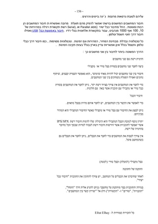 ‫ל‬ ‫שמורות‬ ‫הזכויות‬ ‫כל‬-Efrat Elhay
-156-
‫מרובות‬ ‫גרסאות‬ ‫לטובת‬ ‫עליהם‬‫ג‬`‫והרצים‬ ‫בייטים‬ ‫יגה‬.
‫תועלת‬ ‫מהם‬ ‫להפיק‬ ‫יאפשר‬ ‫ברשת‬ ‫המיושנים‬ ‫המחשבים‬ ‫חיבור‬‫ואפשרויו‬ ‫מרובה‬‫הן‬ ‫המחשבים‬ ‫חיבור‬ ‫ת‬
‫ומגוונות‬ ‫רבות‬.‫ישיר‬ ‫כבל‬ ‫מחיבור‬ ‫החל‬(‫מסוג‬Parallel‫או‬Serial),‫של‬ ‫במהירויות‬ ‫רגילה‬ ‫תקשורת‬ ‫רשת‬
10,100‫ואף‬1000‫מגהביט‬,‫עבור‬‫רדיו‬ ‫בגלי‬ ‫אלחוטית‬ ‫בתקשורת‬,‫בא‬ ‫חיבור‬‫כבל‬ ‫מצעות‬USB‫ואפילו‬
‫וטלפון‬ ‫חשמל‬ ‫חוטי‬ ‫דרך‬ ‫חיבור‬.
‫נבדלת‬ ‫טכנולוגיה‬ ‫כל‬‫המחיר‬ ‫מבחינת‬,‫זמינות‬ ‫וגם‬ ‫המהירות‬.‫מסוימות‬ ‫טכנולוגיות‬,‫כבלי‬ ‫דרך‬ ‫חיבור‬ ‫כמו‬
‫טלפון‬‫וזמינות‬ ‫תקינה‬ ‫בעיות‬ ‫בגלל‬ ‫בארץ‬ ‫עדיין‬ ‫אפשריות‬ ‫אינן‬ ‫בכלל‬ ‫וחשמל‬.
‫כך‬ ‫מחשבים‬ ‫שני‬ ‫בין‬ ‫לחיבור‬ ‫ביותר‬ ‫הפשוטה‬ ‫הדרך‬:
‫מחשבים‬ ‫שני‬ ‫עם‬ ‫רשת‬ ‫הדמית‬
‫מקבילי‬ ‫או‬ ‫טורי‬ ‫כבל‬ ‫בעזרת‬ ‫מחשבים‬ ‫שני‬ ‫לחבר‬ ‫כיצד‬
‫שימושי‬ ‫מאוד‬ ‫להיות‬ ‫יכול‬ ‫מחשבים‬ ‫שני‬ ‫בין‬ ‫חיבור‬,‫קבצים‬ ‫העברת‬ ‫מאפשר‬ ‫הוא‬,‫שיתוף‬
‫המחשבים‬ ‫שני‬ ‫בין‬ ‫משחקים‬ ‫הפעלת‬ ‫ואפילו‬ ‫נתונים‬.
‫יקר‬ ‫רשת‬ ‫בציוד‬ ‫צורך‬ ‫אין‬ ‫המחשבים‬ ‫את‬ ‫לחבר‬ ‫כדי‬,‫המחשבים‬ ‫את‬ ‫לחבר‬ ‫ניתן‬‫בעזרת‬
‫חלונות‬ ‫עם‬ ‫באה‬ ‫אשר‬ ‫תוכנית‬ ‫עם‬ ‫מקבילי‬ ‫או‬ ‫טורי‬ ‫כבל‬.
‫הכבל‬ ‫חיבור‬
‫המחשבים‬ ‫בין‬ ‫הקשר‬ ‫את‬ ‫לאפשר‬ ‫כדי‬,‫מתאים‬ ‫בכבל‬ ‫פיזית‬ ‫אותם‬ ‫לחבר‬ ‫יש‬.
‫המהיר‬ ‫הוא‬ ‫המקבילי‬ ‫החיבור‬ ‫כאשר‬ ‫מקבילי‬ ‫או‬ ‫טורי‬ ‫כבל‬ ‫עם‬ ‫החיבור‬ ‫את‬ ‫לבצע‬ ‫ניתן‬
‫מביניהם‬.
‫היכולת‬ ‫הוא‬ ‫המקבילי‬ ‫הכבל‬ ‫לטובת‬ ‫נוסף‬ ‫יתרון‬‫רשת‬ ‫חיבור‬ ‫לדמות‬ ‫שלו‬IPX/SPX
‫מדובר‬ ‫הכל‬ ‫שבסך‬ ‫למרות‬ ‫לעבוד‬ ‫רשת‬ ‫חיבור‬ ‫דורשות‬ ‫אשר‬ ‫לתוכניות‬ ‫יאפשר‬ ‫אשר‬
‫רשת‬ ‫של‬ ‫בהדמיה‬.
‫הכבלים‬ ‫את‬ ‫לחבר‬ ‫כדי‬ ‫המחשבים‬ ‫את‬ ‫לכבות‬ ‫צורך‬ ‫אין‬,‫גם‬ ‫הכבלים‬ ‫את‬ ‫לחבר‬ ‫ניתן‬
‫פועל‬ ‫כשהמחשב‬.
‫מקבילי‬ ‫כבל‬(‫למעלה‬)‫טורי‬ ‫וכבל‬(‫למטה‬)
‫התוכנה‬ ‫של‬ ‫התקנה‬
‫ל‬‫המחשב‬ ‫על‬ ‫הכבלים‬ ‫את‬ ‫שחיברנו‬ ‫אחר‬,‫התוכנית‬ ‫את‬ ‫להתקין‬ ‫צורך‬ ‫יש‬"‫כבל‬ ‫חיבור‬
‫ישיר‬."
‫מחשבך‬ ‫על‬ ‫מותקנת‬ ‫כבר‬ ‫והתוכנית‬ ‫במידה‬(‫דרך‬ ‫אליה‬ ‫להגיע‬ ‫ניתן‬"‫התחל‬",
"‫תוכניות‬","‫עזרים‬"‫ו‬-"‫תקשורת‬)"‫אל‬ ‫דלג‬"‫המחשבים‬ ‫בין‬ ‫קשר‬ ‫יצירת‬."
 