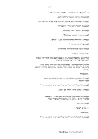 ‫ל‬ ‫שמורות‬ ‫הזכויות‬ ‫כל‬-Efrat Elhay
-157-
‫את‬ ‫להתקין‬ ‫כדי‬"‫ישיר‬ ‫כבל‬ ‫חיבור‬"‫הבאו‬ ‫הפעולות‬ ‫את‬ ‫בצע‬‫ת‬:
1)‫לכונן‬ ‫חלונות‬ ‫של‬ ‫ההתקנה‬ ‫תקליטור‬ ‫את‬ ‫הכנס‬.
2)‫אוטומטי‬ ‫באופן‬ ‫חלון‬ ‫ונפתח‬ ‫במידה‬,‫אותו‬ ‫לסגור‬ ‫יש‬,‫הבא‬ ‫לשלב‬ ‫דלג‬ ‫לא‬ ‫אם‬
3)‫ל‬ ‫הכנס‬-"‫התחל‬","‫הגדרות‬"‫ו‬-"‫בקרה‬ ‫לוח‬."
4)‫ל‬ ‫הכנס‬-"‫הוספה‬/‫תוכניות‬ ‫של‬ ‫הסרה‬."
5)‫בלשונית‬ ‫בחר‬"‫התקנת‬Windows."
6)‫ב‬ ‫בחר‬-"‫תקשורת‬"‫מהר‬‫ב‬ ‫מכן‬ ‫ולאחר‬ ‫שימה‬-"‫פרטים‬."
7)‫את‬ ‫סמן‬"‫ישיר‬ ‫כבל‬ ‫חיבור‬."
8)‫החלונות‬ ‫כל‬ ‫את‬ ‫וסגור‬ ‫פעמיים‬ ‫באישור‬ ‫בחר‬.
‫המחשבים‬ ‫בין‬ ‫קשר‬ ‫יצירת‬
‫והתוכנית‬ ‫הכבל‬ ‫את‬ ‫שהכנו‬ ‫לאחר‬,‫התוכנית‬ ‫את‬ ‫להגדיר‬ ‫הוא‬ ‫לעשות‬ ‫שנשאר‬ ‫מה‬ ‫כל‬
"‫ישיר‬ ‫כבל‬ ‫חיבור‬"‫בתוכנה‬ ‫החיבור‬ ‫את‬ ‫ליצור‬ ‫כדי‬.
‫התוכנית‬"‫חיבור‬‫ישיר‬ ‫כבל‬"‫מארח‬ ‫ומחשב‬ ‫אורח‬ ‫מחשב‬ ‫של‬ ‫בתצורה‬ ‫עובדת‬.
‫כלומר‬,‫מכן‬ ‫ולאחר‬ ‫כמארח‬ ‫אחד‬ ‫מחשב‬ ‫נגדיר‬,‫המחשב‬ ‫של‬ ‫כאורח‬ ‫השני‬ ‫המחשב‬ ‫את‬
‫הראשון‬.
‫מארח‬ ‫מחשב‬
1)‫שיתוףקבצים‬ ‫להתקין‬ ‫יש‬ ‫תחילה‬.‫שיתוף‬ ‫של‬ ‫התקנה‬ ‫על‬ ‫ללמוד‬ ‫כדי‬
‫כאן‬ ‫לחץ‬ ‫קבצים‬.
2)‫ל‬ ‫הכנס‬-"‫התחל‬","‫תוכניות‬","‫עזרים‬,"‫תקשור‬‫ת‬"‫ו‬-"‫ישיר‬ ‫כבל‬ ‫חיבור‬."
3)‫ב‬ ‫בחר‬-"‫מארח‬ ‫מחשב‬"‫מכן‬ ‫ולאחר‬"‫הבא‬."
4)‫החיבור‬ ‫בסוג‬ ‫בחר‬(‫ב‬ ‫כלל‬ ‫בדרך‬ ‫יהיה‬ ‫מקבילי‬ ‫כבל‬-LPT1‫ואילו‬
‫ב‬ ‫יהיה‬ ‫טורי‬ ‫כבל‬-COM1‫או‬COM2)‫בחר‬ ‫מכן‬ ‫לאחר‬"‫הבא‬."
5)‫בהבא‬ ‫שוב‬ ‫בחר‬
6)‫ב‬ ‫בחר‬-"‫סיום‬."
‫אורח‬ ‫מחשב‬
1)‫ל‬ ‫הכנס‬-"‫התחל‬","‫תוכניות‬","‫ע‬‫זרים‬,"‫תקשורת‬"‫ו‬-"‫ישיר‬ ‫כבל‬ ‫חיבור‬."
 