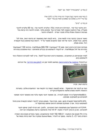 ‫ל‬ ‫שמורות‬ ‫הזכויות‬ ‫כל‬-Efrat Elhay
-158-
2)‫ב‬ ‫בחר‬-"‫אורח‬ ‫מחשב‬"‫מכן‬ ‫ולאחר‬"‫הבא‬."
3)‫החיבור‬ ‫בסוג‬ ‫בחר‬(‫ב‬ ‫כלל‬ ‫בדרך‬ ‫יהיה‬ ‫מקבילי‬ ‫כבל‬-LPT1‫ואילו‬
‫ב‬ ‫יהיה‬ ‫טורי‬ ‫כבל‬-COM1‫או‬COM2)‫בחר‬ ‫מכן‬ ‫לאחר‬"‫הבא‬."
4)‫ב‬ ‫בחר‬-"‫סיום‬."
‫ישיר‬ ‫כבל‬ ‫בחיבור‬ ‫היא‬.‫איטית‬ ‫היא‬ ‫המהירות‬(‫כ‬10-‫קיל‬‫ובייט‬‫טורי‬ ‫לחיבור‬,‫ועד‬80‫לחיבור‬ ‫קילובייט‬
‫מקבילי‬),‫כבל‬ ‫ומצריכה‬ ‫למדי‬ ‫פשוטה‬ ‫ההתקנה‬ ‫אבל‬‫בלבד‬ ‫מתאים‬.‫בכל‬ ‫קיימת‬ ‫כזה‬ ‫לחיבור‬ ‫תמיכה‬
‫ייעודית‬ ‫תוכנה‬ ‫כוללת‬ ‫ואפילו‬ ‫ההפעלה‬ ‫מערכות‬‫החיבור‬ ‫להפעלת‬.
‫ארוך‬ ‫ולטווח‬ ‫מהיר‬ ‫בחיבור‬ ‫צורך‬ ‫יש‬ ‫כאשר‬,‫באמצעות‬ ‫רשת‬ ‫לבנות‬ ‫כדאי‬‫רשת‬ ‫כרטיסי‬ ‫זוג‬,‫לכל‬ ‫אחד‬
‫מחשב‬,‫מוצלב‬ ‫וכבל‬.‫ידי‬ ‫על‬ ‫אפשרי‬ ‫מחשבים‬ ‫משני‬ ‫יותר‬ ‫של‬ ‫חיבור‬‫רכישת‬Hub‫תקשורת‬ ‫בכבל‬ ‫ושימוש‬
‫רגיל‬,‫מוצלב‬ ‫שאינו‬.
‫רשת‬ ‫כרטיס‬ ‫המהירות‬ ‫מבחינת‬‫מסוג‬10baseT‫יעביר‬800-700Kbyte‫לשניה‬,‫וכרטיס‬100baseT‫יעבוד‬
‫של‬ ‫במהירות‬3-4Mbyte‫לשניה‬.‫ו‬ ‫מתאימים‬ ‫בכבלים‬ ‫גם‬ ‫להשתמש‬ ‫להקפיד‬ ‫יש‬-Hub‫במהירות‬ ‫שתומכים‬
‫זו‬.
‫לאחר‬‫המחשבים‬ ‫בין‬ ‫שקישרתם‬,‫למשל‬ ‫וכבל‬ ‫רשת‬ ‫כרטיס‬ ‫באמצעות‬,‫כיצד‬ ‫ההפעלה‬ ‫למערכת‬ ‫לומר‬ ‫צריך‬
‫בהם‬ ‫להשתמש‬.
‫להתחיל‬ ‫יש‬‫הרשת‬ ‫כרטיס‬ ‫של‬ ‫בהתקנה‬‫יש‬ ‫מכן‬ ‫ולאחר‬ ‫במחשב‬‫הדרייבר‬ ‫את‬ ‫להתקין‬‫הכרטיס‬ ‫של‬
‫במערכת‬‫ההפעלה‬.
‫רשת‬ ‫כרטיס‬.‫תכירו‬
‫הפרוטוקול‬ ‫את‬ ‫לבחור‬ ‫יש‬ ‫כעת‬-‫שני‬ ‫יתקשרו‬ ‫בה‬ ‫השפה‬ ‫למעשה‬ ‫שהוא‬‫שלכם‬ ‫המחשבים‬.‫במערכת‬
‫עיקריים‬ ‫פרוטוקולים‬ ‫שלושה‬ ‫נפוצים‬ ‫חלונות‬ ‫ההפעלה‬:
NetBEUI.‫מ‬ ‫פרוטוקול‬‫להגדרה‬ ‫ופשוט‬ ‫היר‬,‫אך‬‫משותף‬ ‫חיבור‬ ‫מאפשר‬ ‫ואינו‬ ‫בלבד‬ ‫מקומי‬ ‫חיבור‬ ‫מאפשר‬
‫למשחקים‬ ‫וכן‬ ‫לאינטרנט‬‫מסוימים‬.
IPX-SPX.‫מיושן‬ ‫תקושרת‬ ‫פרטוקול‬‫מעט‬,‫נובל‬ ‫מבית‬.‫מיוחד‬ ‫ואינו‬ ‫תקשורת‬ ‫רשתות‬ ‫לחיבור‬ ‫בעיקר‬ ‫משמש‬
‫הביתי‬ ‫למשתמש‬,‫כי‬ ‫אם‬‫זה‬ ‫בפורטוקול‬ ‫שימוש‬ ‫דורשים‬ ‫מסוימים‬ ‫משחקים‬.
TCP/IP.‫זהו‬‫האינטרנט‬ ‫רשת‬ ‫משתמשת‬ ‫שבו‬ ‫הפרוטוקול‬,‫ולפיכך‬‫חיבור‬ ‫שיתוף‬ ‫לצורך‬ ‫הכרחי‬ ‫הוא‬
‫לאינטרנט‬.‫כתובת‬ ‫להגדיר‬ ‫צורך‬ ‫יש‬ ‫כן‬ ‫כמו‬IP‫אחד‬ ‫לכל‬‫יזוהו‬ ‫הם‬ ‫באמצעותה‬ ‫ברשת‬ ‫מהמחשבי‬.
‫הכתובת‬ ‫את‬ ‫מקצים‬ ‫כלל‬ ‫בדרך‬192.168.0.1‫מהמחשבים‬ ‫לאחד‬,‫הספרה‬ ‫את‬ ‫משנים‬ ‫באחרים‬ ‫כאשר‬
‫ל‬ ‫ביותר‬ ‫הימנית‬2-,3‫וכדומה‬.‫יש‬ ‫בנוסף‬‫להגדיר‬Subnet Mask,‫של‬ ‫בטווח‬ ‫ביתית‬ ‫רשת‬ ‫של‬ ‫ובמקרה‬
 