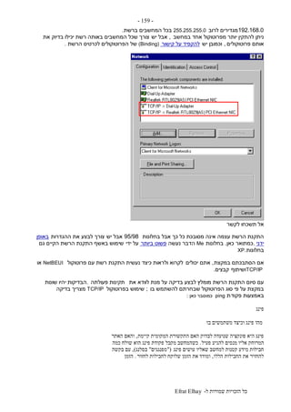 ‫ל‬ ‫שמורות‬ ‫הזכויות‬ ‫כל‬-Efrat Elhay
-159-
192.168.0‫לרוב‬ ‫מגדירים‬255.255.255.0‫ברשת‬ ‫המחשבים‬ ‫בכל‬.
‫במחשב‬ ‫אחד‬ ‫מפרוטוקול‬ ‫יותר‬ ‫להתקין‬ ‫ניתן‬,‫יש‬ ‫אבל‬‫את‬ ‫בדיוק‬ ‫יכילו‬ ‫רשת‬ ‫באותה‬ ‫המחשבים‬ ‫שכל‬ ‫צורך‬
‫פרוטוקולים‬ ‫אותם‬,‫יש‬ ‫וכמובן‬‫קישור‬ ‫על‬ ‫להקפיד‬(Binding)‫הרשת‬ ‫לכרטיס‬ ‫הפרוטוקולים‬ ‫של‬.
‫לקשר‬ ‫תשכחו‬ ‫אל‬
‫בחלונות‬ ‫אבל‬ ‫כך‬ ‫כל‬ ‫מסובכת‬ ‫אינה‬ ‫עצמה‬ ‫הרשת‬ ‫התקנת‬95/98‫יש‬ ‫אבל‬‫ההגדרות‬ ‫את‬ ‫לבצע‬ ‫צורך‬‫באופן‬
‫ידני‬,‫כמתואר‬‫כאן‬.‫בחלונות‬Me‫נעשה‬ ‫הדבר‬‫ביותר‬ ‫פשוט‬‫ידי‬ ‫על‬‫גם‬ ‫הקיים‬ ‫הרשת‬ ‫התקנת‬ ‫באשף‬ ‫שימוש‬
‫בחלונות‬XP.
‫במקצת‬ ‫הסתבכתם‬ ‫אם‬,‫יכולים‬ ‫אתם‬‫פרוטוקול‬ ‫עם‬ ‫רשת‬ ‫התקנת‬ ‫נעשית‬ ‫כיצד‬ ‫ולראות‬ ‫לקרוא‬NetBEUI‫או‬
TCP/IP‫ושיתוף‬‫קבצים‬.
‫את‬ ‫לוודא‬ ‫מנת‬ ‫על‬ ‫בדיקה‬ ‫לבצע‬ ‫מומלץ‬ ‫הרשת‬ ‫התקנת‬ ‫סיום‬ ‫עם‬‫פעולתה‬ ‫תקינות‬.‫שונות‬ ‫יהיו‬ ‫הבדיקות‬
‫בו‬ ‫להשתמש‬ ‫שבחרתם‬ ‫הפרוטוקול‬ ‫סוג‬ ‫פי‬ ‫על‬ ‫במקצת‬;‫בפרוטוקול‬ ‫שימוש‬TCP/IP‫בדיקה‬ ‫מצריך‬
‫פקוד‬ ‫באמצעות‬‫ת‬ping‫כאן‬ ‫כמוסבר‬:
‫פינג‬
‫בו‬ ‫משתמשים‬ ‫וכיצד‬ ‫פינג‬ ‫מהו‬
‫קיימת‬ ‫המקומית‬ ‫התקשורת‬ ‫האם‬ ‫לבדוק‬ ‫שנועדה‬ ‫פונקציה‬ ‫היא‬ ‫פינג‬,‫האתר‬ ‫והאם‬
‫המרוחק‬‫פעיל‬ ‫להגיע‬ ‫מנסים‬ ‫אליו‬.‫כמה‬ ‫שולח‬ ‫הוא‬ ‫פינג‬ ‫פקודת‬ ‫מקבל‬ ‫כשהמחשב‬
‫פינג‬ ‫עושים‬ ‫שאליו‬ ‫למחשב‬ ‫קטנות‬ ‫מידע‬ ‫חבילות‬"(‫מפנגגים‬"‫בסלנג‬),‫בקשה‬ ‫עם‬
‫הללו‬ ‫החבילות‬ ‫את‬ ‫להחזיר‬,‫לחזור‬ ‫לחבילות‬ ‫שלוקח‬ ‫הזמן‬ ‫את‬ ‫ומודד‬.‫הזמן‬
 