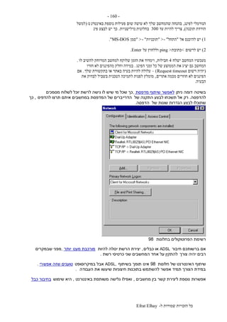 ‫ל‬ ‫שמורות‬ ‫הזכויות‬ ‫כל‬-Efrat Elhay
-160-
‫לפינג‬ ‫הנורמלי‬,‫באינטרנ‬ ‫נוספת‬ ‫פעילות‬ ‫שום‬ ‫עושה‬ ‫לא‬ ‫שלך‬ ‫שהמחשב‬ ‫בהנחה‬‫ט‬(‫למשל‬
‫תוכנה‬ ‫הורדת‬),‫עד‬ ‫להיות‬ ‫צריך‬300‫בחלונות‬:‫מילישניות‬.‫פינ‬ ‫לבצע‬ ‫יש‬ ‫כך‬
1)‫אל‬ ‫להיכנס‬ ‫יש‬"‫התחל‬- ">"‫תוכניות‬- ">"‫סמן‬MS-DOS."
2)‫לרשום‬ ‫יש‬<‫כתובת‬>ping‫על‬ ‫וללחוץ‬Enter.
‫ישלח‬ ‫המחשב‬ ‫מעכשיו‬4‫חבילות‬,‫לו‬ ‫להשיב‬ ‫המרוחק‬ ‫למחשב‬ ‫שלוקח‬ ‫הזמן‬ ‫את‬ ‫וימדוד‬.
‫יצ‬ ‫גם‬ ‫המחשב‬‫הפינג‬ ‫זמני‬ ‫כל‬ ‫של‬ ‫הממוצע‬ ‫את‬ ‫יג‬.‫חזרו‬ ‫לא‬ ‫מהפינגים‬ ‫וחלק‬ ‫במידה‬
(‫רשום‬ ‫יהיה‬Request timeout)–‫שלך‬ ‫בתקשורת‬ ‫או‬ ‫באתר‬ ‫בעיה‬ ‫להיות‬ ‫עלולה‬.‫אם‬
‫אתרים‬ ‫מכמה‬ ‫חוזרים‬ ‫לא‬ ‫הפינגים‬,‫את‬ ‫לבדוק‬ ‫בשביל‬ ‫הטכנית‬ ‫לתמיכה‬ ‫לפנות‬ ‫מומלץ‬
‫הבעיה‬.
‫בשיטה‬‫ניתן‬ ‫דומה‬‫מדפסת‬ ‫שיתוף‬ ‫לאפשר‬,‫מסמכים‬ ‫לשלוח‬ ‫יוכל‬ ‫לרשת‬ ‫גישה‬ ‫לו‬ ‫שיש‬ ‫מי‬ ‫שכל‬ ‫כך‬
‫להדפסה‬.‫של‬ ‫התקנה‬ ‫לבצע‬ ‫תשכחו‬ ‫אל‬ ‫רק‬‫להדפיס‬ ‫תרצו‬ ‫איתם‬ ‫במחשבים‬ ‫המדפסת‬ ‫של‬ ‫הדרייברים‬,‫כך‬
‫של‬ ‫שונות‬ ‫הגדרות‬ ‫לבצע‬ ‫שתוכלו‬‫הדפסה‬.
‫בחלונות‬ ‫הפרוטוקולים‬ ‫רשימת‬98
‫חיבור‬ ‫ברשותכם‬ ‫אם‬ADSL‫כבלים‬ ‫או‬,‫להיות‬ ‫יכולה‬ ‫הרשת‬ ‫יצירת‬‫מעט‬ ‫מורכבת‬‫יותר‬,‫שבמקרים‬ ‫מפני‬
‫צורך‬ ‫יהיה‬ ‫רבים‬‫רשת‬ ‫כרטיסי‬ ‫שני‬ ‫המחשבים‬ ‫אחד‬ ‫על‬ ‫להתקין‬.
‫חלונות‬ ‫של‬ ‫האינטרנט‬ ‫שיתוף‬98‫אינו‬‫בשיתוף‬ ‫תומך‬ADSL,‫במיקרוסופט‬ ‫אבל‬‫אפש‬ ‫שזה‬ ‫טוענים‬‫רי‬.
‫העבודה‬ ‫את‬ ‫שיעשו‬ ‫חיצוניות‬ ‫בתוכנות‬ ‫להשתמש‬ ‫אפשר‬ ‫תמיד‬ ‫הצורך‬ ‫במידת‬.
‫אפשרות‬‫מחשבים‬ ‫בין‬ ‫קשר‬ ‫ליצירת‬ ‫נוספת‬,‫באינטרנט‬ ‫משותפת‬ ‫גלישה‬ ‫ואפילו‬,‫שימוש‬ ‫היא‬‫כבל‬ ‫בחיבור‬
 