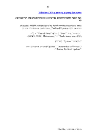 ‫ל‬ ‫שמורות‬ ‫הזכויות‬ ‫כל‬-Efrat Elhay
-10-
‫עדכונים‬ ‫של‬ ‫התקנה‬‫ב‬ ‫שדחיתם‬-Windows XP
‫מערכת‬ ‫עבור‬ ‫עדכונים‬ ‫של‬ ‫התקנה‬ ‫לאפשר‬ ‫כיצד‬‫ש‬ ‫ההפעלה‬‫בחלונות‬ ‫רצויים‬ ‫כלא‬ ‫סימנתם‬
XP
‫של‬ ‫והתקנה‬ ‫הורדה‬ ‫שביצעתם‬ ‫ובעת‬ ‫במידה‬‫ההפעלה‬ ‫למערכת‬ ‫עדכונים‬(Updates)
‫חלקם‬ ‫את‬ ‫דחיתם‬(Declined Updates),‫כך‬ ‫שנית‬ ‫לזמינים‬ ‫אותם‬ ‫להפוך‬ ‫תוכלו‬:
1)‫כפתור‬ ‫על‬ ‫לחצו‬``Start``(‫התחל‬- )``Control Panel> ``(‫לוח‬
‫בקרה‬- )Performance and> ````Maintenance(‫וביצועים‬ ‫תחזוקה‬.)
2)‫על‬ ‫לחצו‬``System``(‫מערכת‬.)
3)‫ללשונית‬ ‫עברו‬Automatic````Updates(‫אוטומטיים‬ ‫עדכונים‬)‫וסמנו‬
``Restore Declined Updates``.
 