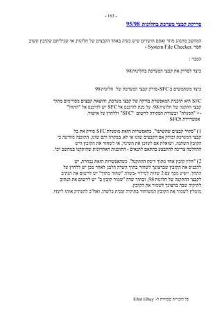 ‫ל‬ ‫שמורות‬ ‫הזכויות‬ ‫כל‬-Efrat Elhay
-163-
‫בחלונות‬ ‫מערכת‬ ‫קבצי‬ ‫סריקת‬95/98
‫מוזר‬ ‫מתנהג‬ ‫המחשב‬‫חלונות‬ ‫של‬ ‫הקבצים‬ ‫באחד‬ ‫בעיה‬ ‫שיש‬ ‫חושדים‬ ‫ואתם‬,‫חשוב‬ ‫שקובץ‬ ‫שגיליתם‬ ‫או‬
‫חסר‬- System File Checker.
‫הסבר‬:
‫בחלונות‬ ‫המערכת‬ ‫קבצי‬ ‫את‬ ‫לסרוק‬ ‫כיצד‬98
‫ב‬ ‫משתמשים‬ ‫כיצד‬SFC-‫חלונות‬ ‫של‬ ‫המערכת‬ ‫קבצי‬ ‫סורק‬98
SFC‫מערכת‬ ‫קבצי‬ ‫של‬ ‫בדיקה‬ ‫המאפשרת‬ ‫תוכנית‬ ‫היא‬,‫מתוך‬ ‫מסויימים‬ ‫קבצים‬ ‫והוצאת‬
‫חלונות‬ ‫של‬ ‫התקנה‬ ‫קבצי‬98.‫ל‬ ‫מנת‬ ‫על‬‫אל‬ ‫היכנס‬SFC‫אל‬ ‫להיכנס‬ ‫יש‬"‫התחל‬"
->"‫הפעלה‬"‫לרשום‬ ‫הפקודה‬ ‫ובשורת‬"SFC"‫אישור‬ ‫על‬ ‫וללחוץ‬.
‫ה‬ ‫אפשרויות‬SFC
1" )‫שהשתנו‬ ‫קבצים‬ ‫סקור‬."‫מופעלת‬ ‫הזאת‬ ‫כהאפשרות‬SFC‫כל‬ ‫את‬ ‫סורק‬
‫לא‬ ‫או‬ ‫שונו‬ ‫הקבצים‬ ‫אם‬ ‫ובודק‬ ‫המערכת‬ ‫קבצי‬.‫שונו‬ ‫והם‬ ‫במקרה‬,‫כי‬ ‫מודיעה‬ ‫התוכנה‬
‫השתנה‬ ‫הקובץ‬,‫ושואלת‬‫השינוי‬ ‫את‬ ‫לעדכן‬ ‫אם‬,‫היש‬ ‫הקובץ‬ ‫את‬ ‫לשחזר‬ ‫או‬
‫לתנאים‬ ‫בהתאם‬ ‫להתבצע‬ ‫צריכה‬ ‫ההחלטה‬-‫וכו‬ ‫במחשב‬ ‫שהותקנו‬ ‫האחרונות‬ ‫התוכנות‬`.
2" )‫ההתקנה‬ ‫דיסק‬ ‫מתוך‬ ‫אחד‬ ‫קובץ‬ ‫חלץ‬."‫נבחרת‬ ‫הזאת‬ ‫כשהאפשרות‬,‫יש‬
‫הלבן‬ ‫השדה‬ ‫בתוך‬ ‫לשחזר‬ ‫שברצונך‬ ‫הקובץ‬ ‫את‬ ‫להכניס‬.‫על‬ ‫ללחוץ‬ ‫יש‬ ‫מכן‬ ‫לאחר‬
‫התחל‬.‫יופיע‬‫עם‬ ‫מסך‬2‫למילוי‬ ‫שדות‬-‫בשדה‬"‫מתוך‬ ‫שחזר‬"‫הנתיב‬ ‫את‬ ‫לרשום‬ ‫יש‬
‫חלונות‬ ‫של‬ ‫ההתקנה‬ ‫לקבצי‬98,‫שדה‬ ‫ובתוך‬"‫ב‬ ‫קובץ‬ ‫שמור‬"‫הנתיב‬ ‫את‬ ‫לרשום‬ ‫יש‬
‫הקובץ‬ ‫את‬ ‫לשמור‬ ‫ברצונך‬ ‫שבה‬ ‫לתיקיה‬.
‫כלשהי‬ ‫זמנית‬ ‫בתיקיה‬ ‫המשוחזר‬ ‫הקובץ‬ ‫את‬ ‫לשמור‬ ‫מומלץ‬,‫ואח‬"‫ליעדו‬ ‫אותו‬ ‫להעתיק‬ ‫כ‬.
 