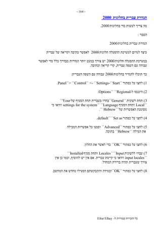 ‫ל‬ ‫שמורות‬ ‫הזכויות‬ ‫כל‬-Efrat Elhay
-164-
‫בחלונות‬ ‫עברית‬ ‫הגדרת‬2000
‫כדי‬ ‫לעשות‬ ‫צריך‬ ‫מה‬‫בחלונות‬2000.
‫הסבר‬:
‫בחלונות‬ ‫עברית‬ ‫הגדרת‬2000
‫חלונות‬ ‫ההפעלה‬ ‫למערכת‬ ‫לגרום‬ ‫כיצד‬2000‫עברית‬ ‫של‬ ‫וקריאה‬ ‫כתיבה‬ ‫לאפשר‬
‫חלונות‬ ‫ההפעלה‬ ‫במערכת‬2000‫לאפשר‬ ‫כדי‬ ‫כלל‬ ‫מבדרך‬ ‫הגדרות‬ ‫יותר‬ ‫במעט‬ ‫צורך‬ ‫יש‬
‫עברית‬ ‫השפה‬ ‫עם‬ ‫עבודה‬,‫וכתיבה‬ ‫קריאה‬ ‫קרי‬.
‫בחלונות‬ ‫להגדיר‬ ‫תוכלו‬ ‫כך‬2000‫העברית‬ ‫השפה‬ ‫עם‬ ‫עבודה‬:
1)‫כפתור‬ ‫על‬ ‫לחצו‬``Start-``Control`` <- ``Settings``> ``Panel.
2)‫ל‬ ‫היכנסו‬-Regional`` ``Options.
3)‫לשונית‬ ‫תחת‬``General``‫של‬ ‫הסעיף‬ ‫תחת‬ ‫בעברית‬ ‫בחרו‬Your``
``Local‫הסעיף‬ ‫ותחת‬Language`` ``settings for the system‫כי‬ ‫וודאו‬
‫של‬ ‫האפשרות‬ ‫מסומנת‬``Hebrew``.
4)‫כפתור‬ ‫על‬ ‫לחצו‬Set as````default.
5)‫כפתור‬ ‫על‬ ‫לחצו‬``Advanced``‫המכילה‬ ‫אפשרות‬ ‫כל‬ ‫וסמנו‬
‫ה‬ ‫את‬‫מילה‬``Hebrew``‫בתוכה‬.
6)‫כפתור‬ ‫על‬ ‫לחצו‬``OK``‫החלון‬ ‫את‬ ‫לאשר‬ ‫כדי‬.
7)‫ללשונית‬ ‫עברו‬Input````Locales‫סעיף‬ ‫ותחת‬Installed``
``input locales‫עברית‬ ‫קיימת‬ ‫כי‬ ‫וודאו‬.‫להוסיף‬ ‫יש‬ ‫אין‬ ‫אם‬,‫אין‬ ‫כן‬ ‫וכמו‬
‫המחדל‬ ‫ברירת‬ ‫תהיה‬ ‫שעברית‬ ‫צורך‬.
8)‫כפתור‬ ‫על‬ ‫לחצו‬``OK``‫והת‬ ‫ובמידה‬‫המחשב‬ ‫את‬ ‫מחדש‬ ‫הפעילו‬ ‫בקשתם‬.
 