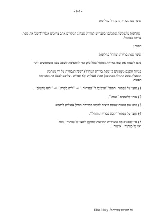 ‫ל‬ ‫שמורות‬ ‫הזכויות‬ ‫כל‬-Efrat Elhay
-165-
‫שפת‬ ‫שינוי‬‫בחלונות‬ ‫המחדל‬ ‫ברירת‬
‫שחלונות‬‫בעברית‬ ‫שתכתבו‬ ‫מתעקשת‬,‫אנגלית‬ ‫צריכים‬ ‫אתם‬ ‫המקרים‬ ‫שברוב‬ ‫למרות‬?‫שפת‬ ‫את‬ ‫שנו‬
‫ברירת‬‫המחדל‬.
‫הסבר‬:
‫בחלונות‬ ‫המחדל‬ ‫ברירת‬ ‫שפת‬ ‫שינוי‬
‫בחלונות‬ ‫המחדל‬ ‫ברירת‬ ‫שפת‬ ‫את‬ ‫לשנות‬ ‫כיצד‬,‫לשפ‬ ‫להתאימה‬ ‫כדי‬‫יותר‬ ‫משתמשים‬ ‫שבה‬ ‫ה‬
‫המחדל‬ ‫ברירת‬ ‫שפת‬ ‫כי‬ ‫מעונינים‬ ‫והנכם‬ ‫במידה‬(‫מערכת‬ ‫ידי‬ ‫על‬ ‫הנבחרת‬ ‫השפה‬
‫הכתיבה‬ ‫התחלת‬ ‫בעת‬ ‫ההפעלה‬)‫עברית‬ ‫ולא‬ ‫אנגלית‬ ‫תהיה‬,‫הפעולות‬ ‫את‬ ‫לבצע‬ ‫עליכם‬
‫הבאות‬:
1)‫כפתור‬ ‫על‬ ‫לחצו‬``‫התחל‬``‫ל‬ ‫והיכנסו‬``‫הגדרות‬-> ````‫בקרה‬ ‫לוח‬-> ````‫מקשים‬ ‫לוח‬``.
2)‫ללש‬ ‫עברו‬‫ונית‬``‫שפה‬``.
3)‫מחדל‬ ‫כברירת‬ ‫לקבוע‬ ‫רוצים‬ ‫שאתם‬ ‫השפה‬ ‫את‬ ‫סמנו‬,‫לדוגמא‬ ‫אנגלית‬.
4)‫כפתור‬ ‫על‬ ‫לחצו‬``‫מחדל‬ ‫כברירת‬ ‫קבע‬``.
5)‫לתוקף‬ ‫החדשות‬ ‫ההגדרות‬ ‫את‬ ‫להכניס‬ ‫כדי‬,‫כפתור‬ ‫על‬ ‫לחצו‬``‫החל‬``
‫כפתור‬ ‫על‬ ‫ואז‬``‫אישור‬``.
 