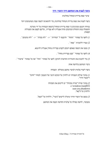 ‫ל‬ ‫שמורות‬ ‫הזכויות‬ ‫כל‬-Efrat Elhay
-166-
‫קיצור‬ ‫דרך‬ ‫המחשב‬ ‫את‬ ‫לכבות‬ ‫כיצד‬‫דרך‬
‫ש‬‫בחלונות‬ ‫המחדל‬ ‫ברירת‬ ‫שפת‬ ‫ינוי‬
‫בחלונות‬ ‫המחדל‬ ‫ברירת‬ ‫שפת‬ ‫את‬ ‫לשנות‬ ‫כיצד‬,‫יותר‬ ‫משתמשים‬ ‫שבה‬ ‫לשפה‬ ‫להתאימה‬ ‫כדי‬
‫המחדל‬ ‫ברירת‬ ‫שפת‬ ‫כי‬ ‫מעונינים‬ ‫והנכם‬ ‫במידה‬(‫מערכת‬ ‫ידי‬ ‫על‬ ‫הנבחרת‬ ‫השפה‬
‫הכתיבה‬ ‫התחלת‬ ‫בעת‬ ‫ההפעלה‬)‫עברית‬ ‫ולא‬ ‫אנגלית‬ ‫תהיה‬,‫הפעולות‬ ‫את‬ ‫לבצע‬ ‫עליכם‬
‫הבאות‬:
1)‫לחצו‬‫כפתור‬ ‫על‬``‫התחל‬``‫ל‬ ‫והיכנסו‬``‫הגדרות‬-> ````‫בקרה‬ ‫לוח‬-> ````‫מקשים‬ ‫לוח‬``.
2)‫ללשונית‬ ‫עברו‬``‫שפה‬``.
3)‫מחדל‬ ‫כברירת‬ ‫לקבוע‬ ‫רוצים‬ ‫שאתם‬ ‫השפה‬ ‫את‬ ‫סמנו‬,‫לדוגמא‬ ‫אנגלית‬.
4)‫כפתור‬ ‫על‬ ‫לחצו‬``‫מחדל‬ ‫כברירת‬ ‫קבע‬``.
5)‫לתוקף‬ ‫החדשות‬ ‫ההגדרות‬ ‫את‬ ‫להכניס‬ ‫כדי‬,‫כפתור‬ ‫על‬ ‫לחצו‬``‫החל‬``‫כפתור‬ ‫על‬ ‫ואז‬``‫אישור‬``.
‫אחת‬ ‫בלחיצה‬ ‫המחשב‬ ‫כיבוי‬
‫העבודה‬ ‫משולחן‬ ‫מחשב‬ ‫לכיבוי‬ ‫צלמית‬ ‫ליצור‬ ‫כיצד‬
1)‫העכבר‬ ‫של‬ ‫הימני‬ ‫המקש‬ ‫על‬ ‫ללחוץ‬ ‫יש‬ ‫העבודה‬ ‫שולחן‬ ‫בתוך‬,‫לבחור‬"‫חדש‬"
‫ו‬"‫דרך‬ ‫קיצור‬."
2)‫שורה‬ ‫בתוך‬"‫פקודה‬ ‫שורת‬"‫הפקודה‬ ‫את‬ ‫לרשום‬ ‫יש‬
c:windowsrundll32
user.exe,shutdown
‫ה‬ ‫על‬ ‫וללחוץ‬"‫בא‬."
3)‫לרשום‬ ‫מומלץ‬ ‫הדרך‬ ‫קיצור‬ ‫של‬ ‫בשם‬"‫כיבוי‬",‫על‬ ‫וללחוץ‬"‫הבא‬."
‫מעכשיו‬,‫המחשב‬ ‫את‬ ‫תכבה‬ ‫החדשה‬ ‫צלמית‬ ‫על‬ ‫כפולה‬ ‫לחיצה‬.
 