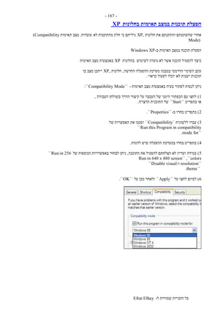 ‫ל‬ ‫שמורות‬ ‫הזכויות‬ ‫כל‬-Efrat Elhay
-167-
‫בחלונות‬ ‫תאימות‬ ‫במצב‬ ‫תוכנות‬ ‫הפעלת‬XP
‫חלונות‬ ‫את‬ ‫והתקנתם‬ ‫שהשקעתם‬ ‫אחרי‬XP,‫לא‬ ‫מהתוכנות‬ ‫חלק‬ ‫כי‬ ‫גיליתם‬‫עובדות‬.‫ת‬ ‫מצב‬‫אימות‬(Compatibility
Mode)
‫ב‬ ‫תאימות‬ ‫במצב‬ ‫תוכנה‬ ‫הפעלת‬-Windows XP
‫בחלונות‬ ‫לשימוש‬ ‫נועדה‬ ‫לא‬ ‫אשר‬ ‫תוכנה‬ ‫להפעיל‬ ‫כיצד‬XP‫תאימות‬ ‫מצב‬ ‫באמצעות‬
‫החדשה‬ ‫ההפעלה‬ ‫מערכת‬ ‫במבנה‬ ‫הדרמטי‬ ‫השינוי‬ ‫עקב‬,‫חלונות‬,XP‫בו‬ ‫מצב‬ ‫ייתכן‬
‫כראוי‬ ‫לפעול‬ ‫יוכלו‬ ‫לא‬ ‫ישנות‬ ‫תוכנות‬.
‫לפתו‬ ‫לנסות‬ ‫ניתן‬‫תאימות‬ ‫מצב‬ ‫באמצעות‬ ‫בעיה‬ ‫ר‬-``Compatibility Mode``:
1)‫העבודה‬ ‫בשולחן‬ ‫הדרך‬ ‫קיצור‬ ‫על‬ ‫העכבר‬ ‫של‬ ‫הימני‬ ‫הכפתור‬ ‫עם‬ ‫לחצו‬,
‫בתפריט‬ ‫או‬``Start``‫הרצויה‬ ‫התוכנית‬ ‫של‬.
2)‫ב‬ ‫בחרו‬ ‫בתפריט‬-``Properties``.
3)‫ללשונית‬ ‫עברו‬`Compatibility``‫של‬ ‫האפשרות‬ ‫את‬ ‫וסמנו‬
Run this Program in compatibility``
``mode for.
4)‫לדמות‬ ‫שיש‬ ‫ההפעלה‬ ‫במערכת‬ ‫בחרו‬ ‫בתפריט‬.
5)‫התוכנה‬ ‫את‬ ‫להפעיל‬ ‫הצלחתם‬ ‫לא‬ ‫ועדיין‬ ‫במידה‬,‫של‬ ‫הנוספות‬ ‫באפשרויות‬ ‫לבחור‬ ‫ניתן‬Run in 256``
Run in 640 x 480 screen`` ,``colors
``resolution‫ו‬-Disable visual``
``theme.
6)‫לחצ‬ ‫לסיום‬‫על‬ ‫ו‬``Apply``‫על‬ ‫מכן‬ ‫ולאחר‬``OK``.
 