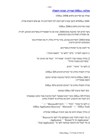‫ל‬ ‫שמורות‬ ‫הזכויות‬ ‫כל‬-Efrat Elhay
-168-
‫ממלכת‬Office:‫שמירה‬,‫והפעלה‬ ‫תצוגה‬
‫ב‬ ‫מלאים‬ ‫תפריטים‬ ‫עם‬ ‫עבודה‬-Office 2000
Office 2000‫ח‬ ‫לא‬‫מיד‬ ‫התפריטים‬ ‫לכל‬ ‫לגשת‬ ‫לכם‬ ‫שמגיע‬ ‫ושב‬.‫אחרת‬ ‫חושבים‬ ‫אתם‬ ‫אם‬,
‫ב‬ ‫מלאים‬ ‫תפריטים‬ ‫הצגת‬-Office 2000
‫אופיס‬ ‫שתוכנות‬ ‫לכך‬ ‫לגרום‬ ‫כיצד‬2000‫השונים‬ ‫בתפריטים‬ ‫האפשרויות‬ ‫כל‬ ‫את‬ ‫יציגו‬,‫רק‬ ‫ולא‬
‫השתמשתם‬ ‫בהם‬ ‫האחרונות‬ ‫הפקודות‬ ‫את‬
‫באופיס‬2000‫מציגים‬ ‫התפריטים‬,‫מחדל‬ ‫ברירת‬ ‫בתור‬,‫רק‬‫בהן‬ ‫הפקודות‬ ‫את‬
‫קרובות‬ ‫לעיתים‬ ‫משתמשים‬.
‫בתפריטים‬ ‫הפקודות‬ ‫כל‬ ‫את‬ ‫להציג‬ ‫כדי‬:
1)‫לתפריט‬ ‫היכנסו‬``‫כלים‬``‫על‬ ‫ולחצו‬``‫אישית‬ ‫התאמה‬``.
2)‫ללשונית‬ ‫עברו‬ ‫שנפתח‬ ‫בחלון‬``‫אפשרויות‬``‫של‬ ‫הסימון‬ ‫את‬ ‫ובטלו‬
``‫תחילה‬ ‫מוצגות‬ ‫בתפריטים‬``.
3)‫על‬ ‫לחצו‬``‫אישור‬``‫לסיום‬.
‫והפעלה‬ ‫סגירה‬‫ישומיים‬ ‫של‬ ‫מחדש‬‫ב‬ ‫תקועים‬-Office XP
‫ב‬-Office 2002‫ונתקעו‬ ‫שקרסו‬ ‫בתוכנות‬ ‫לטיפול‬ ‫מיוחדת‬.
‫אפשרויות‬ ‫הוספת‬:
‫ב‬ ‫תקועים‬ ‫יישומים‬ ‫של‬ ‫מחדש‬ ‫והפעלה‬ ‫סגירה‬-Office XP
‫בישומי‬ ‫לטפל‬ ‫כיצד‬Office XP‫שנתקעו‬
‫בחבילת‬Office XP‫נתקעו‬ ‫אשר‬ ‫בתוכנות‬ ‫לטפל‬ ‫המאפשר‬ ‫יישום‬ ‫נוסף‬.‫באמצעותו‬
‫התוכנות‬ ‫את‬ ‫לסגור‬ ‫ניתן‬,‫מחדש‬ ‫להפעילן‬ ‫או‬ ‫פעולתן‬ ‫את‬ ‫לתקן‬.
1)‫כפתור‬ ‫על‬ ‫לחצו‬``‫התחל‬-``> ``‫תוכניות‬Microsoft-> ````
Microsoft`` <- ``Office Tools``Office Application Recovery.
2)‫ה‬ ‫תוכנות‬ ‫מצב‬ ‫את‬ ‫תראו‬ ‫שנפתח‬ ‫בחלון‬-Office‫שפועלות‬.
3)‫שעבד‬ ‫קובץ‬ ‫להציל‬ ‫לנסות‬ ‫כדי‬‫על‬ ‫לחצו‬ ‫עליו‬ ‫תם‬Recover``
``Application‫על‬ ‫או‬Restart`` ``Application.
4)‫על‬ ‫לחצו‬ ‫שנתקעה‬ ‫התוכנה‬ ‫את‬ ‫לסגור‬ ‫כדי‬``End Application``.
 