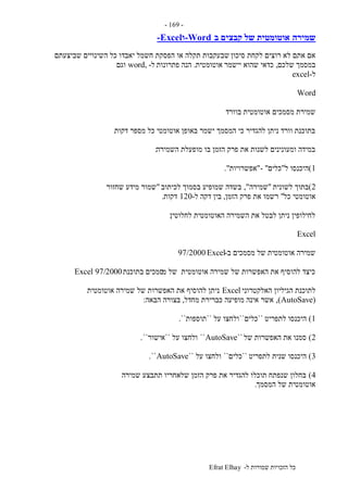 ‫ל‬ ‫שמורות‬ ‫הזכויות‬ ‫כל‬-Efrat Elhay
-169-
‫שמירה‬‫ב‬ ‫קבצים‬ ‫של‬ ‫אוטומטית‬-Word‫ו‬-Excel
‫סיכון‬ ‫לקחת‬ ‫רוצים‬ ‫לא‬ ‫אתם‬ ‫אם‬‫שביצעתם‬ ‫השינויים‬ ‫כל‬ ‫יאבדו‬ ‫חשמל‬ ‫הפסקת‬ ‫או‬ ‫תקלה‬ ‫שבעקבות‬
‫במסמך‬‫שלכם‬,‫יישמר‬ ‫שהוא‬ ‫כדאי‬‫אוטומטית‬.‫פתרונות‬ ‫הנה‬‫ל‬-word,‫וגם‬
‫ל‬-excel
Word
‫בוורד‬ ‫אוטומטית‬ ‫מסמכים‬ ‫שמירת‬
‫דקות‬ ‫מספר‬ ‫כל‬ ‫אוטומטי‬ ‫באופן‬ ‫ישמר‬ ‫המסמך‬ ‫כי‬ ‫להגדיר‬ ‫ניתן‬ ‫וורד‬ ‫בתוכנת‬.
‫השמירה‬ ‫מופעלת‬ ‫בו‬ ‫הזמן‬ ‫פרק‬ ‫את‬ ‫לשנות‬ ‫ומעונינים‬ ‫במידה‬:
1)‫ל‬ ‫היכנסו‬"‫כלים‬- ""‫אפשרויות‬."
2)‫בת‬‫לשונית‬ ‫וך‬"‫שמירה‬",‫לכיתוב‬ ‫בסמוך‬ ‫שמופיע‬ ‫בשדה‬"‫שחזור‬ ‫מידע‬ ‫שמור‬
‫כל‬ ‫אוטומטי‬"‫הזמן‬ ‫פרק‬ ‫את‬ ‫רשמו‬,‫ל‬ ‫דקה‬ ‫בין‬-120‫דקות‬.
‫לחלוטין‬ ‫האוטומטית‬ ‫השמירה‬ ‫את‬ ‫לבטל‬ ‫ניתן‬ ‫לחילופין‬.
Excel
‫ב‬ ‫מסמכים‬ ‫של‬ ‫אוטומטית‬ ‫שמירה‬-Excel97/2000
‫מ‬ ‫של‬ ‫אוטומטית‬ ‫שמירה‬ ‫של‬ ‫האפשרות‬ ‫את‬ ‫להוסיף‬ ‫כיצד‬‫בתוכנת‬ ‫סמכים‬Excel 97/2000
‫האלקטרוני‬ ‫הגיליון‬ ‫לתוכנת‬Excel‫אוטומטית‬ ‫שמירה‬ ‫של‬ ‫האפשרות‬ ‫את‬ ‫להוסיף‬ ‫ניתן‬
(AutoSave),‫מחדל‬ ‫כברירת‬ ‫מופיעה‬ ‫אינה‬ ‫אשר‬,‫הבאה‬ ‫בצורה‬:
1)‫לתפריט‬ ‫היכנסו‬``‫כלים‬``‫על‬ ‫ולחצו‬``‫תוספות‬``.
2)‫של‬ ‫האפשרות‬ ‫את‬ ‫סמנו‬``AutoSave``‫על‬ ‫ולחצו‬``‫אישור‬``.
3)‫לתפריט‬ ‫שנית‬ ‫היכנסו‬``‫כלים‬``‫על‬ ‫ולחצו‬``AutoSave``.
4)‫שמירה‬ ‫תתבצע‬ ‫שלאחריו‬ ‫הזמן‬ ‫פרק‬ ‫את‬ ‫להגדיר‬ ‫תוכלו‬ ‫שנפתח‬ ‫בחלון‬
‫המסמך‬ ‫של‬ ‫אוטומטית‬.
 