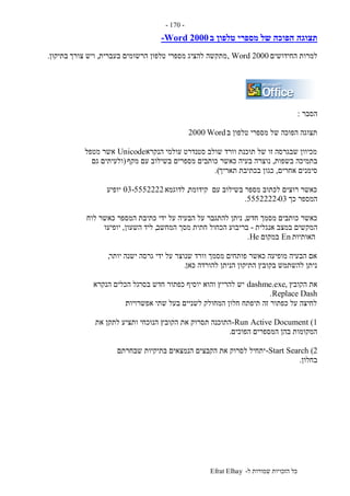 ‫ל‬ ‫שמורות‬ ‫הזכויות‬ ‫כל‬-Efrat Elhay
-170-
‫תצוגה‬‫ב‬ ‫טלפון‬ ‫מספרי‬ ‫של‬ ‫הפוכה‬-Word 2000
‫החידושים‬ ‫למרות‬, Word 2000‫להציג‬ ‫מתקשה‬‫מספרי‬‫בעברית‬ ‫הרשומים‬ ‫טלפון‬,‫צורך‬ ‫ויש‬‫בתיקון‬.
‫הסבר‬:
‫ב‬ ‫טלפון‬ ‫מספרי‬ ‫של‬ ‫הפוכה‬ ‫תצוגה‬Word2000
‫הנקרא‬ ‫עולמי‬ ‫סטנדרט‬ ‫שולב‬ ‫וורד‬ ‫תוכנת‬ ‫של‬ ‫זו‬ ‫שבגרסה‬ ‫מכיוון‬Unicode‫מטפל‬ ‫אשר‬
‫בש‬ ‫בתמיכה‬‫פות‬,‫מקף‬ ‫עם‬ ‫בשילוב‬ ‫מספרים‬ ‫כותבים‬ ‫כאשר‬ ‫בעיה‬ ‫נוצרה‬(‫גם‬ ‫ולעיתים‬
‫אחרים‬ ‫סימנים‬,‫תאריך‬ ‫בכתיבת‬ ‫כגון‬.)
‫קידומת‬ ‫עם‬ ‫בשילוב‬ ‫מספר‬ ‫לכתוב‬ ‫רוצים‬ ‫כאשר‬,‫לדוגמא‬03-5552222‫יופיע‬
‫כך‬ ‫המספר‬5552222-03.
‫חדש‬ ‫מסמך‬ ‫כותבים‬ ‫כאשר‬,‫לוח‬ ‫כאשר‬ ‫המספר‬ ‫כתיבת‬ ‫ידי‬ ‫על‬ ‫הבעיה‬ ‫על‬ ‫להתגבר‬ ‫ניתן‬
‫ה‬‫אנגלית‬ ‫במצב‬ ‫מקשים‬-‫המחשב‬ ‫מסך‬ ‫חתית‬ ‫הכחול‬ ‫בריבוע‬,‫השעון‬ ‫ליד‬,‫יופיעו‬
‫האותיות‬En‫במקום‬He.
‫יותר‬ ‫ישנה‬ ‫גרסה‬ ‫ידי‬ ‫על‬ ‫שנוצר‬ ‫וורד‬ ‫מסמך‬ ‫פותחים‬ ‫כאשר‬ ‫מופיעה‬ ‫הבעיה‬ ‫אם‬,
‫כאן‬ ‫להורדה‬ ‫הניתן‬ ‫התיקון‬ ‫בקובץ‬ ‫להשתמש‬ ‫ניתן‬.
‫הקובץ‬ ‫את‬,dashme.exe‫בסר‬ ‫חדש‬ ‫כפתור‬ ‫יוסיף‬ ‫והוא‬ ‫להריץ‬ ‫יש‬‫הנקרא‬ ‫הכלים‬ ‫גל‬
Replace Dash.
‫אפשרויות‬ ‫שתי‬ ‫בעל‬ ‫לשניים‬ ‫המחולק‬ ‫חלון‬ ‫תיפתח‬ ‫זה‬ ‫כפתור‬ ‫על‬ ‫לחיצה‬:
Run Active Document (1-‫את‬ ‫לתקן‬ ‫ותציע‬ ‫הנוכחי‬ ‫הקובץ‬ ‫את‬ ‫תסרוק‬ ‫התוכנה‬
‫הפוכים‬ ‫המספרים‬ ‫בהן‬ ‫המקומות‬.
Start Search (2-‫שבחרתם‬ ‫בתיקיות‬ ‫הנמצאים‬ ‫הקבצים‬ ‫את‬ ‫לסרוק‬ ‫יתחיל‬
‫בחלון‬.
 