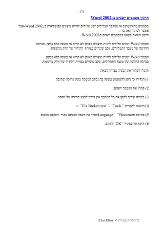 ‫ל‬ ‫שמורות‬ ‫הזכויות‬ ‫כל‬-Efrat Elhay
-171-
‫ב‬ ‫ישנים‬ ‫מסמכים‬ ‫תיקון‬-Word 2002
‫ישן‬ ‫תמלילים‬ ‫ממעבד‬ ‫או‬ ‫מהאינטרנט‬ ‫מסמכים‬,‫עם‬ ‫מוצגים‬ ‫להיות‬ ‫עלולים‬‫ב‬ ‫שגיאות‬-Word 2002,‫אבל‬
‫כך‬ ‫זאת‬ ‫לפתור‬ ‫אפשר‬:
‫ב‬ ‫ישנים‬ ‫במסמכים‬ ‫טקסט‬ ‫תצוגת‬ ‫תיקון‬-Word 2002
‫מסמכי‬Word‫נכונ‬ ‫הלא‬ ‫בשפה‬ ‫או‬ ‫קריא‬ ‫לא‬ ‫באופן‬ ‫מוצגים‬ ‫להיות‬ ‫עלולים‬ ‫ישנים‬‫ה‬,‫בגרסה‬
‫התמלילים‬ ‫מעבד‬ ‫של‬ ‫החדשה‬,‫מהשפות‬ ‫חלק‬ ‫של‬ ‫הקידוד‬ ‫בצורת‬ ‫שינויים‬ ‫עקב‬.
‫מסמכי‬Word‫נכונה‬ ‫הלא‬ ‫בשפה‬ ‫או‬ ‫קריא‬ ‫לא‬ ‫באופן‬ ‫מוצגים‬ ‫להיות‬ ‫עלולים‬ ‫ישנים‬,
‫התמלילים‬ ‫מעבד‬ ‫של‬ ‫החדשה‬ ‫בגרסה‬,‫מהשפות‬ ‫חלק‬ ‫של‬ ‫הקידוד‬ ‫בצורת‬ ‫שינויים‬ ‫עקב‬.
‫הבאה‬ ‫בצורה‬ ‫הבעיה‬ ‫את‬ ‫לפתור‬ ‫תוכלו‬:
1)‫הג‬‫וכתיבה‬ ‫עריכה‬ ‫בעת‬ ‫המסמך‬ ‫נכתב‬ ‫בה‬ ‫בשפה‬ ‫להשתמש‬ ‫ניתן‬ ‫כי‬ ‫דירו‬.
2)‫הפגום‬ ‫המסמך‬ ‫את‬ ‫פתחו‬.
3)‫טקסט‬ ‫של‬ ‫בחירה‬ ‫לבצע‬ ‫צורך‬ ‫אין‬ ‫המסמך‬ ‫כל‬ ‫את‬ ‫לתקן‬ ‫וצריך‬ ‫במידה‬.
4)‫לתפריט‬ ‫היכנסו‬``Tools-````Fix Broken text> ``.
5)‫בתיבת‬Document`` ``Language‫הטקס‬ ‫עבור‬ ‫הנכונה‬ ‫השפה‬ ‫את‬ ‫בחרו‬‫הפגום‬ ‫ט‬.
6)‫כפתור‬ ‫על‬ ‫לחצו‬``OK``‫לסיום‬.
 