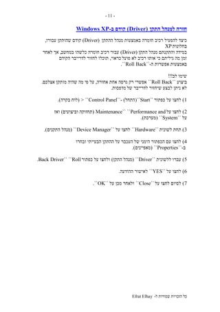‫ל‬ ‫שמורות‬ ‫הזכויות‬ ‫כל‬-Efrat Elhay
-11-
‫התקן‬ ‫למנהל‬ ‫חזרה‬(Driver)‫קודם‬‫ב‬-Windows XP
‫חומרה‬ ‫רכיב‬ ‫להפעיל‬ ‫כיצד‬‫ההתקן‬ ‫מנהל‬ ‫באמצעות‬(Driver)‫עבורו‬ ‫שהותקן‬ ‫קודם‬,
‫בחלונות‬XP
‫התקן‬ ‫מנהל‬ ‫והתקנתם‬ ‫במידה‬(Driver)‫במחשב‬ ‫כלשהו‬ ‫חומרה‬ ‫רכיב‬ ‫עבור‬,‫לאחר‬ ‫אך‬
‫פועל‬ ‫לא‬ ‫רכיב‬ ‫אותו‬ ‫כי‬ ‫גיליתם‬ ‫מה‬ ‫זמן‬‫כראוי‬,‫הקודם‬ ‫לדרייבר‬ ‫לחזור‬ ‫תוכלו‬
‫ה‬ ‫אפשרות‬ ‫באמצעות‬-``Roll Back``.
‫לב‬ ‫שימו‬!!!
‫ביצוע‬``Roll Back``‫גרסה‬ ‫רק‬ ‫אפשרי‬‫אחורה‬ ‫אחת‬,‫מותקן‬ ‫שהיה‬ ‫מה‬ ‫פי‬ ‫על‬‫אצלכם‬.
‫של‬ ‫לדרייבר‬ ‫שיחזור‬ ‫לבצע‬ ‫ניתן‬ ‫לא‬‫מדפסות‬.
1)‫כפתור‬ ‫על‬ ‫לחצו‬``Start``(‫התחל‬- )``Control Panel> ``(‫לוח‬‫בקרה‬.)
2)‫על‬ ‫לחצו‬Performance and````Maintenance(‫וביצועים‬ ‫תחזוקה‬)‫ואז‬
‫על‬``System``(‫מערכת‬.)
3)‫לשונית‬ ‫תחת‬``Hardware``‫על‬ ‫לחצו‬``Device Manager``(‫מנהל‬‫התקנים‬.)
4)‫של‬ ‫הימני‬ ‫הכפתור‬ ‫עם‬ ‫לחצו‬‫ובחרו‬ ‫הבעייתי‬ ‫ההתקן‬ ‫על‬ ‫העכבר‬
‫ב‬-``Properties``(‫מאפיינים‬.)
5)‫ללשונית‬ ‫עברו‬``Driver``(‫התקן‬ ‫מנהל‬)‫כפתור‬ ‫על‬ ‫ולחצו‬Roll````Back Driver.
6)‫על‬ ‫לחצו‬``YES``‫לאישו‬‫ר‬‫ההודעה‬.
7)‫על‬ ‫לחצו‬ ‫לסיום‬``Close``‫על‬ ‫מכן‬ ‫ולאחר‬``OK``.
 