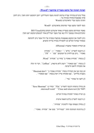 ‫ל‬ ‫שמורות‬ ‫הזכויות‬ ‫כל‬-Efrat Elhay
-173-
‫ל‬ ‫שהועבר‬ ‫בעברית‬ ‫טקסט‬ ‫של‬ ‫הפוכה‬ ‫תצוגה‬-Word
‫בגלל‬‫התמלילים‬ ‫מעבד‬ ‫לעומת‬ ‫ברשת‬ ‫עברית‬ ‫בקידוד‬ ‫שינויים‬,‫הפוך‬ ‫יופיע‬ ‫והטקסט‬ ‫ייתכן‬.‫ניתן‬‫לתקן‬
‫באמצעות‬ ‫אותו‬‫כך‬ ‫פנימית‬ ‫פקודה‬:
‫ב‬ ‫מהאינטרנט‬ ‫עברי‬ ‫טקסט‬ ‫הפיכת‬-Word
‫ל‬ ‫מהאינטרנט‬ ‫שהועתק‬ ‫עברי‬ ‫טקסט‬ ‫להפוך‬ ‫כיצד‬-Word
‫בתקן‬ ‫הכתוב‬ ‫אינטרנט‬ ‫מאתר‬ ‫בעברית‬ ‫טקסט‬ ‫מעתיקים‬ ‫כאשר‬ISO Visual
‫וורד‬ ‫במסמך‬ ‫אותו‬ ‫ומדביקים‬(‫למעשה‬ ‫אחר‬ ‫תמלילים‬ ‫מעבר‬ ‫בכל‬ ‫או‬)‫הפוך‬ ‫יוצג‬ ‫הטקסט‬.
‫פני‬ ‫פונקציה‬ ‫באמצעות‬ ‫הטקסט‬ ‫את‬ ‫להפוך‬ ‫ניתן‬‫להוסיפה‬ ‫ניתן‬ ‫אשר‬ ‫וורד‬ ‫של‬ ‫מית‬
‫מקשים‬ ‫צירוף‬ ‫בעזרת‬ ‫להפעילה‬ ‫וכן‬ ‫הכלים‬ ‫בסרגל‬ ‫ככפתור‬.
‫א‬)‫בתבנית‬ ‫המאקרו‬ ‫הגדרת‬HNormal:
1)‫לתפריט‬ ‫היכנסו‬``‫כלים‬-``> ``‫מאקרו‬-> ````‫פקודות‬
‫מאקרו‬``.‫המקשים‬ ‫על‬ ‫ללחוץ‬ ‫גם‬ ‫ניתן‬``F8`` + ``Alt``.
2)‫בשדה‬``‫ב‬ ‫מאקרו‬ ‫פקודות‬``‫ב‬ ‫בחרו‬-``‫פקודו‬‫ת‬``Word.
3)‫בשדה‬``‫המאקרו‬ ‫שם‬``‫רשמו‬,‫מרכאות‬ ‫ללא‬`` ,LtrRun``.‫יעלה‬ ‫זה‬ ‫דבר‬
‫הרשימה‬ ‫לראש‬ ‫הפקודה‬ ‫את‬.
4)‫בשדה‬ ‫הבחירה‬ ‫את‬ ‫שנו‬ ‫כעת‬``‫ב‬ ‫מאקרו‬ ‫פקודות‬``‫ל‬-Hnormal.dot``
(‫כללית‬ ‫תבנית‬)``.‫בשדה‬ ‫יופיע‬ ‫עדיין‬ ‫הפקודה‬ ‫שם‬``‫המאקרו‬ ‫שם‬``.
5)‫כפתור‬ ‫על‬ ‫לחצו‬``‫צור‬``.
6)‫בחלון‬‫לתפריט‬ ‫היכנסו‬ ‫שיפתח‬``File``‫ב‬ ‫ובחרו‬-``Save Hnormal``
‫ב‬ ‫מכן‬ ‫ולאחר‬-Close and return to`` ``microsoft word.
‫ב‬)‫הכלים‬ ‫בסרגל‬ ‫לפקודה‬ ‫כפתור‬ ‫יצירת‬:
1)‫אישית‬ ‫התאמה‬ ‫כלים‬ ‫לתפריט‬ ‫היכנסו‬
2)‫ללשונית‬ ‫עברו‬ ‫שנפתח‬ ‫בחלון‬``‫פקודות‬``.
3)‫תחת‬ ‫המופיעה‬ ‫ברשימה‬``‫קטגוריות‬``‫סמ‬‫את‬ ‫נו‬``‫מאקרו‬ ‫פקודות‬``.
 