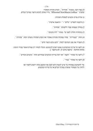 ‫ל‬ ‫שמורות‬ ‫הזכויות‬ ‫כל‬-Efrat Elhay
-174-
4)‫השני‬ ‫בצד‬,‫בסעיף‬``‫פקודות‬,``‫המאקרו‬ ‫פקודת‬ ‫תופיע‬
‫שיצרנו‬``HNormal.NewMacro.LtrRun``.‫הכלים‬ ‫בסרגל‬ ‫הרצוי‬ ‫למקום‬ ‫אותה‬ ‫גררו‬.
‫ג‬)‫הפקודה‬ ‫להפעלת‬ ‫מקשים‬ ‫צרוף‬ ‫יצירת‬:
1)‫לתפריט‬ ‫היכנסו‬``‫כלים‬-``> ``‫אישית‬ ‫התאמה‬``.
2)‫ללשונ‬ ‫עברו‬ ‫שנפתח‬ ‫בחלון‬‫ית‬``‫פקודות‬``.
3)‫כפתור‬ ‫על‬ ‫לחצו‬ ‫החלון‬ ‫בתחתית‬``‫מקשים‬ ‫לוח‬``.
4)‫תחת‬``‫קטגוריות‬``‫תחת‬ ‫שיצרנו‬ ‫הפקודה‬ ‫תופיע‬ ‫ואז‬ ‫מאקרו‬ ‫פקודות‬ ‫בפקודה‬ ‫בחרו‬``‫פקודות‬``.
5)‫לשדה‬ ‫הכתיבה‬ ‫סמן‬ ‫את‬ ‫העבירו‬``‫חדש‬ ‫קיצור‬ ‫מקש‬ ‫הקש‬``.
6)‫להשתמש‬ ‫רוצים‬ ‫אתם‬ ‫בו‬ ‫המקשים‬ ‫צירוף‬ ‫על‬ ‫לחצו‬.‫לבח‬ ‫תוכלו‬‫תופיע‬ ‫עבורו‬ ‫אשר‬ ‫בצירוף‬ ‫רק‬ ‫ור‬
‫ההודעה‬ ‫מתחת‬``‫ל‬ ‫כרגע‬ ‫מוקצה‬: [‫מוקצה‬ ‫לא‬``.]
7)‫כפתור‬ ‫על‬ ‫לחצו‬``‫הקצה‬``‫תחת‬ ‫שבחרתם‬ ‫המקשים‬ ‫צירוף‬ ‫יופיע‬ ‫ואז‬``‫נוכחיים‬ ‫מקשים‬``.
8)‫כפתור‬ ‫על‬ ‫לחצו‬``‫סגור‬``.
‫ואז‬ ‫להפוך‬ ‫רוצים‬ ‫אותו‬ ‫הטקסט‬ ‫את‬ ‫לסמן‬ ‫הוא‬ ‫לעשות‬ ‫שיש‬ ‫כל‬ ‫בפקודה‬ ‫להשתמש‬ ‫כדי‬
‫ע‬ ‫ללחוץ‬‫המקשים‬ ‫צירוף‬ ‫על‬ ‫או‬ ‫הכלים‬ ‫בסרגל‬ ‫שיצרנו‬ ‫הכפתור‬ ‫ל‬.
 