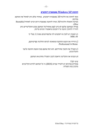 ‫ל‬ ‫שמורות‬ ‫הזכויות‬ ‫כל‬-Efrat Elhay
-12-
‫התקנת‬Windows XP‫דיסקטים‬ ‫באמצעות‬
‫חלונות‬ ‫את‬ ‫להתקין‬ ‫כיצד‬XP‫דיסקטים‬ ‫באמצעות‬,‫המחשב‬ ‫את‬ ‫לאתחל‬ ‫ניתן‬ ‫שלא‬ ‫במקרה‬
‫מהדיסק‬
‫חלונות‬ ‫ההפעלה‬ ‫מערכת‬XP‫להתקנה‬ ‫נועדה‬‫לאתחול‬ ‫הניתן‬ ‫דיסק‬ ‫באמצעות‬(Bootable
Disc.)
‫אתחול‬ ‫לבצע‬ ‫ניתן‬ ‫לא‬ ‫שלכם‬ ‫ובמחשב‬ ‫במידה‬‫ניתן‬ ‫התקליטורים‬ ‫מכונן‬ ‫המחשב‬ ‫של‬
‫דיסקטים‬ ‫על‬ ‫תוכנה‬ ‫ולהתקין‬ ‫להוריד‬‫בדיסק‬ ‫שימוש‬ ‫שיאפשרו‬.
1)‫להכין‬ ‫יש‬ ‫ראשית‬6‫דיסקטים‬‫מסוג‬ ‫שלמפורמטים‬ ‫ולת‬3.5‫קי‬ ‫בעלי‬
1.44MB.
2)‫ההתקנה‬ ‫תוכנת‬ ‫את‬ ‫הורידו‬‫ש‬ ‫החלונות‬ ‫לגרסת‬ ‫המתאימה‬‫ברשותכם‬,
Home‫או‬Professional.
3)‫שהורדתם‬ ‫הקובץ‬ ‫את‬ ‫הפעילו‬.‫על‬ ‫התוכנה‬ ‫הטענת‬ ‫בעת‬ ‫אתכם‬ ‫ינחה‬ ‫הוא‬‫גבי‬
‫התקליטונים‬.
4)‫הראשון‬ ‫התקליטון‬ ‫את‬ ‫הכניסו‬‫המחשב‬ ‫את‬ ‫מחדש‬ ‫והפעילו‬ ‫לכונן‬.
‫לב‬ ‫שימו‬!!!
‫בביוס‬ ‫להגדיר‬ ‫יש‬ ‫מסוימים‬ ‫במקרים‬(BIOS)‫תקליטונים‬ ‫לקרוא‬ ‫המחשב‬ ‫על‬ ‫כי‬
‫ב‬ ‫מהכונן‬‫הפעלתו‬ ‫עת‬.
 