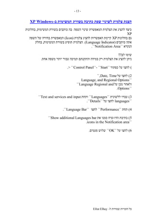 ‫ל‬ ‫שמורות‬ ‫הזכויות‬ ‫כל‬-Efrat Elhay
-13-
‫לשינוי‬ ‫צלמית‬ ‫הצגת‬‫בשורת‬ ‫כתיבה‬ ‫שפת‬‫ב‬ ‫המשימות‬-WindowsXP
‫השפה‬ ‫שינוי‬ ‫המאפשרת‬ ‫הצלמית‬ ‫את‬ ‫להציג‬ ‫כיצד‬‫המשימות‬ ‫בשורת‬ ‫כותבים‬ ‫בה‬,‫בחלונות‬
XP
‫בחלונות‬ ‫גם‬XP‫להציג‬ ‫האפשרות‬ ‫קיימת‬‫צלמית‬(Icon)‫השפה‬ ‫של‬ ‫בחירה‬ ‫המאפשרת‬
‫כותבים‬ ‫אתה‬(Language Indicator.)‫המשימות‬ ‫בשורת‬ ‫תופיע‬ ‫הצלמית‬,‫בחלק‬
‫הנקרא‬``Notification Area``.
‫לב‬ ‫שימו‬!!!
‫במידה‬ ‫רק‬ ‫הצלמית‬ ‫את‬ ‫להציג‬ ‫ניתן‬‫אחת‬ ‫משפה‬ ‫יותר‬ ‫עבור‬ ‫תמיכה‬ ‫והתקנתם‬.
)‫כפתור‬ ‫על‬ ‫לחצו‬``Start``-``Control Panel> ``.
2)‫על‬ ‫לחצו‬Date, Time``,
``Language, and Regional Options
‫ול‬‫על‬ ‫מכן‬ ‫אחר‬Regional andLanguage``
``Options.
3)‫ללשונית‬ ‫עברו‬``Languages``‫ותחת‬Text and services and input``
``languages‫על‬ ‫לחצו‬``Details``.
4)‫תחת‬``Performance``‫לחצו‬``Language Bar``.
5)‫הדו‬ ‫בתיבת‬-‫את‬ ‫סמנו‬ ‫שיח‬Show additional Languages bar``
``icons in the Notification area.
6)‫על‬ ‫לחצו‬``OK``‫פעמים‬ ‫שלוש‬.
 