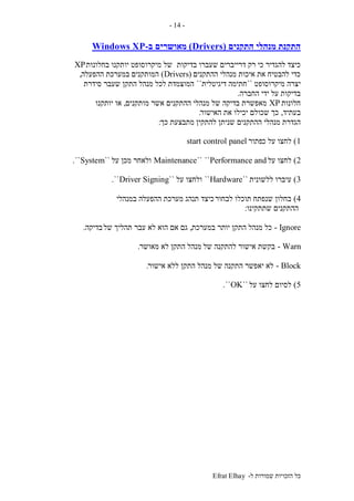 ‫ל‬ ‫שמורות‬ ‫הזכויות‬ ‫כל‬-Efrat Elhay
-14-
‫התקנים‬ ‫מנהלי‬ ‫התקנת‬(Drivers)‫מאושרים‬‫ב‬-Windows XP
‫בדיקות‬ ‫שעברו‬ ‫דרייברים‬ ‫רק‬ ‫כי‬ ‫להגדיר‬ ‫כיצד‬‫בחלונות‬ ‫יותקנו‬ ‫מיקרוסופט‬ ‫של‬XP
‫ההתקנים‬ ‫מנהלי‬ ‫איכות‬ ‫את‬ ‫להבטיח‬ ‫כדי‬(Drivers)‫המותקנים‬‫ההפעלה‬ ‫במערכת‬,
‫מיקרוסופט‬ ‫יצרה‬``‫דיגיטלית‬ ‫חתימה‬``‫סידרת‬ ‫שעבר‬ ‫התקן‬ ‫מנהל‬ ‫לכל‬ ‫המוצמדת‬
‫החברה‬ ‫ידי‬ ‫על‬ ‫בדיקות‬.
‫חלונות‬XP‫מנהלי‬ ‫של‬ ‫בדיקה‬ ‫מאפשרת‬‫מותקנים‬ ‫אשר‬ ‫ההתקנים‬,‫יותקנו‬ ‫או‬
‫בעתיד‬,‫האישור‬ ‫את‬ ‫יכילו‬ ‫שכולם‬ ‫כך‬.
‫להתקין‬ ‫שניתן‬ ‫ההתקנים‬ ‫מנהלי‬ ‫הגדרת‬‫כך‬ ‫מתבצעת‬:
1)‫כ‬ ‫על‬ ‫לחצו‬‫פתור‬start control panel
2)‫על‬ ‫לחצו‬Performance and````Maintenance‫על‬ ‫מכן‬ ‫ולאחר‬``System``.
3)‫ללשונית‬ ‫עיברו‬``Hardware``‫על‬ ‫ולחצו‬``Driver Signing``.
4)‫לבחור‬ ‫תוכלו‬ ‫שנפתח‬ ‫בחלון‬‫במנהלי‬ ‫ההפעלה‬ ‫מערכת‬ ‫תנהג‬ ‫כיצד‬
‫שתתקינו‬ ‫ההתקנים‬:
Ignore-‫יו‬ ‫התקן‬ ‫מנהל‬ ‫כל‬‫תר‬‫במערכת‬,‫של‬ ‫תהליך‬ ‫עבר‬ ‫לא‬ ‫הוא‬ ‫אם‬ ‫גם‬‫בדיקה‬.
Warn-‫של‬ ‫להתקנה‬ ‫אישור‬ ‫בקשת‬‫מאושר‬ ‫לא‬ ‫התקן‬ ‫מנהל‬.
Block-‫של‬ ‫התקנה‬ ‫יאפשר‬ ‫לא‬‫אישור‬ ‫ללא‬ ‫התקן‬ ‫מנהל‬.
5)‫על‬ ‫לחצו‬ ‫לסיום‬``OK``.
 