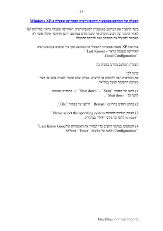 ‫ל‬ ‫שמורות‬ ‫הזכויות‬ ‫כל‬-Efrat Elhay
-15-
‫המחשב‬ ‫של‬ ‫הפעלה‬‫באמצעות‬‫הקונפיגורציה‬‫שפעלה‬ ‫האחרונה‬‫ב‬-Windows XP
‫כיצד‬‫הקונפיגורציה‬ ‫באמצעות‬ ‫המחשב‬ ‫את‬ ‫להפעיל‬‫בחלונות‬ ‫כראוי‬ ‫שפעלה‬ ‫האחרונה‬XP
‫תוכנה‬ ‫או‬ ‫חומרה‬ ‫רכיב‬ ‫של‬ ‫התקנה‬ ‫לאחר‬‫לא‬ ‫אשר‬ ‫תקלה‬ ‫ותיווצר‬ ‫ייתכן‬ ‫במחשב‬ ‫חדש‬
‫מערכת‬ ‫ואת‬ ‫המחשב‬ ‫את‬ ‫להפעיל‬ ‫תאפשר‬‫ההפעלה‬.
‫בחלונות‬XP‫את‬ ‫להפעיל‬ ‫אפשרות‬ ‫נוספה‬‫בקונפיגורציה‬ ‫שימוש‬ ‫כדי‬ ‫תוך‬ ‫המחשב‬
‫ש‬ ‫האחרונה‬‫כראוי‬ ‫פעלה‬-Last Known``
``Good Configuration.
‫כך‬ ‫נעשית‬ ‫מחדש‬ ‫המחשב‬ ‫הפעלת‬:
‫לב‬ ‫שימו‬!!!
‫ההוראות‬ ‫את‬‫לרשום‬ ‫או‬ ‫להדפיס‬ ‫רצוי‬‫אשר‬ ‫עד‬ ‫בהם‬ ‫לצפות‬ ‫תוכלו‬ ‫שלא‬ ‫מכיוון‬
‫במלואה‬ ‫תפעל‬ ‫ההפעלה‬ ‫מערכת‬.
1)‫כפתור‬ ‫על‬ ‫לחצו‬``Start``-``Shut down> ``.‫שנפתח‬ ‫בתפריט‬
‫על‬ ‫לחצו‬``Shut down``.
2)‫בחרו‬ ‫החדש‬ ‫בחלון‬‫ב‬-``Restart``‫כפתור‬ ‫על‬ ‫ולחצו‬``OK``.
3)‫ההודעה‬ ‫מופיעה‬ ‫כאשר‬Please select the operating system``
``to start‫מקש‬ ‫על‬ ‫לחצו‬``F8``‫במקלדת‬.
4)‫כדי‬ ‫החצים‬ ‫במקשי‬ ‫השתמשו‬‫של‬ ‫האפשרות‬ ‫את‬ ‫לבחור‬Last Know Good``
``Configuration‫מקש‬ ‫על‬ ‫ולחצו‬‫ה‬-``Enter``‫במקלדת‬.
 