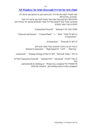‫ל‬ ‫שמורות‬ ‫הזכויות‬ ‫כל‬-Efrat Elhay
-16-
‫של‬ ‫וכיבוי‬ ‫הפעלה‬‫הפיירוול‬(Firewall)‫של‬ ‫הפנימי‬WindowsXP
‫הפיירוול‬ ‫את‬ ‫ולכבות‬ ‫להפעיל‬ ‫כיצד‬,‫רכיב‬‫דרך‬ ‫פריצה‬ ‫מפני‬ ‫המחשב‬ ‫על‬ ‫המגן‬ ‫תוכנה‬
‫האינטרנט‬,‫בחלונות‬XP
‫לחלונות‬XP‫נוסף‬Firewall‫אשר‬ ‫פשוט‬‫חיבור‬ ‫דרך‬ ‫פריצה‬ ‫מפני‬ ‫להגנה‬ ‫משמש‬
‫האינטרנט‬.‫בפיירוול‬ ‫להשתמש‬ ‫כדאי‬ ‫בעיקר‬‫גישה‬ ‫כנקודת‬ ‫יחיד‬ ‫במחשב‬ ‫משתמשים‬ ‫כאשר‬
‫מחשבים‬ ‫מספר‬ ‫עבור‬ ‫לאינטרנט‬.
‫ה‬ ‫של‬ ‫וכיבוי‬ ‫הפעלה‬-Internet````Connection Firewall:
1)‫כפתור‬ ‫על‬ ‫לחצו‬``Start``-->``Control Panel> ``Network and Internt``
``Connections.
2)‫על‬ ‫לחצו‬Network````Connections.
3)‫החיבור‬ ‫סוג‬ ‫את‬ ‫בחרו‬‫להגן‬ ‫רוצים‬ ‫אתם‬ ‫שעליו‬ ‫לאינטרנט‬;
``LAN`` ,``Dial-Up``‫או‬High Speed````Internet Connection.
4)‫תחת‬``Network Tasks``‫לחצו‬‫על‬Change settings of this````connection.
5)‫ללשונית‬ ‫עברו‬``Advanced``‫ותחת‬Internet````Connection Firewall‫או‬ ‫בטלו‬
‫סמנו‬
‫של‬ ‫האפשרות‬ ‫את‬Protect my computer``and network by limiting or
preventing access to this computer``from the internet.
 