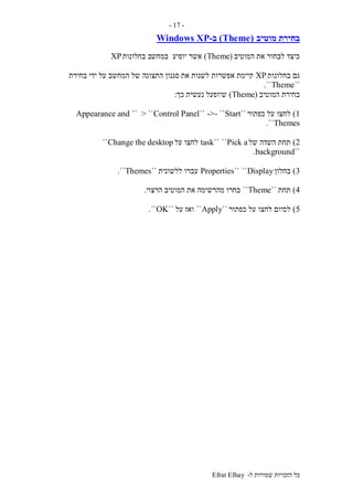 ‫ל‬ ‫שמורות‬ ‫הזכויות‬ ‫כל‬-Efrat Elhay
-17-
‫מוטיב‬ ‫בחירת‬(Theme)‫ב‬-Windows XP
‫המוטיב‬ ‫את‬ ‫לבחור‬ ‫כיצד‬(Theme)‫יופיע‬ ‫אשר‬‫במחש‬‫בחלונות‬ ‫ב‬XP
‫בחלונות‬ ‫גם‬XP‫את‬ ‫לשנות‬ ‫אפשרות‬ ‫קיימת‬‫בחירת‬ ‫ידי‬ ‫על‬ ‫המחשב‬ ‫של‬ ‫התצוגה‬ ‫סגנון‬
``Theme``.
‫המוטיב‬ ‫בחירת‬(Theme)‫נעשית‬ ‫שיופעל‬‫כך‬:
1)‫כפתור‬ ‫על‬ ‫לחצו‬``Start``-->``Control Panel> ````Appearance and
Themes``.
2)‫של‬ ‫השדה‬ ‫תחת‬Pick a````task‫על‬ ‫לחצו‬Change the desktop``
``background.
3)‫בחלון‬Display````Properties‫ללשונית‬ ‫עברו‬``Themes``.
4)‫תחת‬``Theme``‫מהרשימה‬ ‫בחרו‬‫הרצוי‬ ‫המוטיב‬ ‫את‬.
5)‫כפתור‬ ‫על‬ ‫לחצו‬ ‫לסיום‬``Apply``‫על‬ ‫ואז‬``OK``.
 