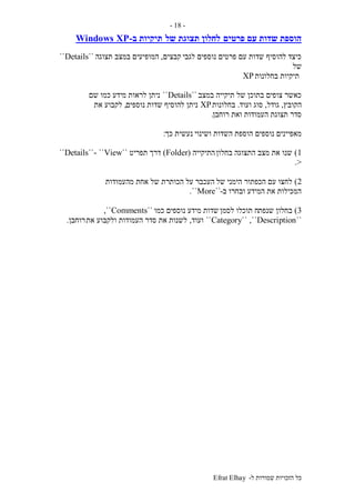 ‫ל‬ ‫שמורות‬ ‫הזכויות‬ ‫כל‬-Efrat Elhay
-18-
‫פרטים‬ ‫עם‬ ‫שדות‬ ‫הוספת‬‫של‬ ‫תצוגת‬ ‫לחלון‬‫ב‬ ‫תיקיות‬-Windows XP
‫לגבי‬ ‫נוספים‬ ‫פרטים‬ ‫עם‬ ‫שדות‬ ‫להוסיף‬ ‫כיצד‬‫קבצים‬,‫תצוגה‬ ‫במצב‬ ‫המופיעים‬``Details``
‫של‬
‫בחלונות‬ ‫תיקיות‬XP
‫במצב‬ ‫תיקייה‬ ‫של‬ ‫בתוכן‬ ‫צופים‬ ‫כאשר‬``Details``‫שם‬ ‫כמו‬ ‫מידע‬ ‫לראות‬ ‫ניתן‬
‫הקובץ‬,‫גודל‬,‫ועוד‬ ‫סוג‬.‫בחלונות‬XP‫נוספים‬ ‫שדות‬ ‫להוסיף‬ ‫ניתן‬,‫את‬ ‫לקבוע‬
‫תצוג‬ ‫סדר‬‫רוחבן‬ ‫ואת‬ ‫העמודות‬ ‫ת‬.
‫נוספים‬ ‫מאפיינים‬‫ושינוי‬ ‫השדות‬ ‫הוספת‬‫כך‬ ‫נעשית‬:
1)‫בחלון‬ ‫התצוגה‬ ‫מצב‬ ‫את‬ ‫שנו‬‫התיקייה‬(Folder)‫תפריט‬ ‫דרך‬``View``-``Details``
>.
2)‫של‬ ‫הימני‬ ‫הכפתור‬ ‫עם‬ ‫לחצו‬‫מהעמודות‬ ‫אחת‬ ‫של‬ ‫הכותרת‬ ‫על‬ ‫העכבר‬
‫ב‬ ‫ובחרו‬ ‫המידע‬ ‫את‬ ‫המכילות‬-``More``.
3)‫שנפת‬ ‫בחלון‬‫לסמן‬ ‫תוכלו‬ ‫ח‬‫כמו‬ ‫נוספים‬ ‫מידע‬ ‫שדות‬``Comments,``
``Category`` ,``Description``‫ועוד‬,‫את‬ ‫ולקבוע‬ ‫העמודות‬ ‫סדר‬ ‫את‬ ‫לשנות‬‫רוחבן‬.
 