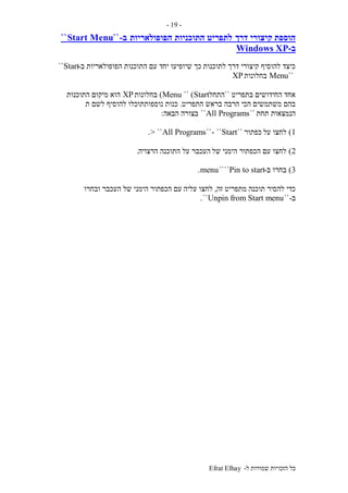 ‫ל‬ ‫שמורות‬ ‫הזכויות‬ ‫כל‬-Efrat Elhay
-19-
‫דרך‬ ‫קיצורי‬ ‫הוספת‬‫התוכניות‬ ‫לתפריט‬‫הפופולאריות‬‫ב‬-``Start Menu``
‫ב‬-Windows XP
‫לתוכנות‬ ‫דרך‬ ‫קיצורי‬ ‫להוסיף‬ ‫כיצד‬‫שיופיעו‬ ‫כך‬‫ב‬ ‫הפופולאריות‬ ‫התוכנות‬ ‫עם‬ ‫יחד‬-Start``
``Menu‫בחלונות‬XP
‫בתפריט‬ ‫החידושים‬ ‫אחד‬``‫התחל‬Start)``Menu)‫בחלונות‬XP‫התוכנות‬ ‫מיקום‬ ‫הוא‬
‫התפריט‬ ‫בראש‬ ‫הרבה‬ ‫הכי‬ ‫משתמשים‬ ‫בהם‬.‫ת‬ ‫לשם‬ ‫להוסיף‬ ‫נוספותתוכלו‬ ‫כנות‬
‫תחת‬ ‫הנמצאות‬``All Programs``‫בצורה‬‫הבאה‬:
1)‫על‬ ‫לחצו‬‫כפתור‬``Start``-``All Programs> ``.
2)‫של‬ ‫הימני‬ ‫הכפתור‬ ‫עם‬ ‫לחצו‬‫הרצויה‬ ‫התוכנה‬ ‫על‬ ‫העכבר‬.
3)‫ב‬ ‫בחרו‬-Pin to start````menu.
‫זה‬ ‫מתפריט‬ ‫תוכנה‬ ‫להסיר‬ ‫כדי‬,‫עליה‬ ‫לחצו‬‫ובחרו‬ ‫העכבר‬ ‫של‬ ‫הימני‬ ‫הכפתור‬ ‫עם‬
‫ב‬-``Unpin from Start menu``.
 