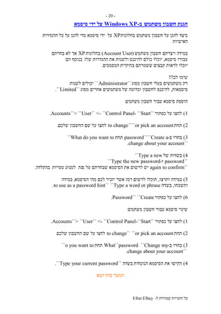 ‫ל‬ ‫שמורות‬ ‫הזכויות‬ ‫כל‬-Efrat Elhay
-20-
‫חש‬ ‫הגנת‬‫משתמש‬ ‫בון‬‫ב‬-Windows XP‫ידי‬ ‫על‬‫סיסמא‬
‫בחלונות‬ ‫משתמש‬ ‫חשבון‬ ‫על‬ ‫להגן‬ ‫כיצד‬XP‫על‬‫ההגדרות‬ ‫כל‬ ‫על‬ ‫להגן‬ ‫כדי‬ ‫סיסמא‬ ‫ידי‬
‫האישיות‬
‫משתמש‬ ‫חשבון‬ ‫ויצרתם‬ ‫במידה‬(UserAccount)‫בחלונות‬XP‫בחרתם‬ ‫לא‬ ‫אך‬
‫סיסמא‬ ‫עבורו‬,‫להיכנס‬ ‫כולם‬ ‫יוכלו‬‫שלו‬ ‫ההגדרות‬ ‫את‬ ‫ולשנות‬.‫הם‬ ‫בנוסף‬
‫לראות‬ ‫יוכלו‬‫בתיקיית‬ ‫ששמרתם‬ ‫קבצים‬‫המסמכים‬.
‫לב‬ ‫שימו‬!!!
‫מסוג‬ ‫חשבון‬ ‫בעלי‬ ‫משתמשים‬ ‫רק‬``Administrator``‫לשנות‬ ‫יכולים‬
‫סיסמאות‬,‫של‬ ‫וכדומה‬ ‫לחשבון‬ ‫להיכנס‬‫מסוג‬ ‫אחרים‬ ‫משתמשים‬``Limited``.
‫משתמש‬ ‫חשבון‬ ‫עבור‬ ‫סיסמא‬ ‫הוספת‬:
1)‫כפתור‬ ‫על‬ ‫לחצו‬``Start``-User`` <- ``Control Panel> ````Accounts.
2)‫תחת‬or pick an account````to change‫שלכם‬ ‫החשבון‬ ‫שם‬ ‫על‬ ‫לחצו‬.
3)‫ב‬ ‫בחרו‬-Create a````password‫תחת‬What do you want to``
``change about your account.
4)‫של‬ ‫בשדות‬Type a new``
``password‫ו‬-Type the new password``
``again to confirm‫את‬ ‫לרשום‬ ‫יש‬‫מ‬ ‫על‬ ‫שבחרתם‬ ‫הסיסמא‬‫נת‬‫טעויות‬ ‫למנוע‬‫בהקלדה‬.
5)‫ותרצו‬ ‫במידה‬,‫לרשום‬ ‫תוכלו‬‫הסיסמא‬ ‫מהי‬ ‫לכם‬ ‫יזכיר‬ ‫אשר‬ ‫רמז‬,‫במידה‬
‫ותשכחו‬,‫בשדה‬Type a word or phrase````to use as a password hint.
6)‫כפתור‬ ‫על‬ ‫לחצו‬Create````Password.
‫משתמש‬ ‫חשבון‬ ‫עבור‬ ‫סיסמא‬ ‫שינוי‬:
1)‫ע‬ ‫לחצו‬‫כפתור‬ ‫ל‬``Start-``User`` <- ``Control Panel``> ``Accounts.
2)‫תחת‬or pick an account````to change‫שלכם‬ ‫החשבון‬ ‫שם‬ ‫על‬ ‫לחצו‬.
3)‫ב‬ ‫בחרו‬-Change my``What``password‫תחת‬o you want to``
``change about your account.
4)‫הנוכחית‬ ‫הסיסמא‬ ‫את‬ ‫הקישו‬‫בשדה‬``Type your current password``.
‫הבא‬ ‫בדף‬ ‫המשך‬
 