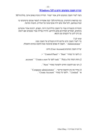 ‫ל‬ ‫שמורות‬ ‫הזכויות‬ ‫כל‬-Efrat Elhay
-22-
‫משתמש‬ ‫חשבון‬ ‫יצירת‬‫ב‬ ‫חדש‬-Windows XP
‫חדש‬ ‫משתמש‬ ‫חשבון‬ ‫ליצור‬ ‫כיצד‬,‫ישמור‬ ‫אשר‬‫אישי‬ ‫באופן‬ ‫שונות‬ ‫הגדרות‬,‫בחלונות‬XP
‫הקודמות‬ ‫בגרסאות‬ ‫כמו‬,‫בחלונות‬ ‫גם‬XP‫אנשי‬ ‫למספר‬ ‫אפשרות‬ ‫ישנה‬‫בו‬ ‫שישתמשו‬ ‫ם‬
‫במחשב‬ ‫זמנית‬,‫אוסף‬ ‫יהיה‬ ‫מהם‬ ‫אחד‬ ‫ולכל‬‫הגדרות‬ ‫של‬ ‫שונה‬,‫וכדומה‬ ‫תוכנות‬.
‫כוללות‬ ‫חשבון‬ ‫כל‬ ‫עבור‬ ‫הנשמרות‬ ‫ההגדרות‬‫היתר‬ ‫בין‬,‫קבצים‬,‫אינטרנט‬ ‫אתרי‬ ‫רשימת‬
‫מועדפים‬,‫ביקרתם‬ ‫בהם‬ ‫האחרונים‬ ‫האתרים‬,‫רוצים‬ ‫ואם‬ ‫מסמכים‬ ‫עבור‬ ‫נפרדת‬ ‫תיקייה‬
‫סיסמ‬ ‫עם‬ ‫הקבצים‬ ‫על‬ ‫להגן‬ ‫ניתן‬ ‫גם‬‫א‬.
‫לב‬ ‫שימו‬!!
‫להיות‬ ‫עליכם‬ ‫חדש‬ ‫חשבון‬ ‫ליצור‬ ‫כדי‬‫מסוג‬ ‫חשבון‬ ‫של‬ ‫הבעלים‬
``Administrator``.‫באופן‬ ‫זה‬ ‫חשבון‬‫ההפעלה‬ ‫מערכת‬ ‫התקנת‬ ‫בעת‬ ‫אוטומטי‬.
‫משתמש‬ ‫חשבון‬ ‫יצירת‬(User Account)‫חדש‬:
1)‫כפתור‬ ‫על‬ ‫לחצו‬``Start-````Control Panel> ``.
2)‫של‬ ‫השדה‬ ‫תחת‬Pick a````task‫לחצ‬‫על‬ ‫ו‬Create a new````account.
3)‫כפתור‬ ‫ולחצועל‬ ‫החדש‬ ‫לחשבון‬ ‫שם‬ ‫תנו‬``Next``.
4)‫החשבון‬ ‫סוג‬ ‫את‬ ‫בחרו‬‫שייוצר‬-``Computer administrator``
‫או‬``Limited``.‫כפתור‬ ‫על‬ ‫ולחצו‬``Create Account``.
 