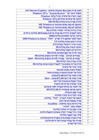 ‫ל‬ ‫שמורות‬ ‫הזכויות‬ ‫כל‬-Efrat Elhay
3
73.‫מצב‬ ‫שורת‬ ‫הצגת‬(Status Bar)‫בדפדפן‬Internet Explorer‫תחת‬
Windows XP 83.‫וכיבוי‬ ‫הפעלה‬‫של‬``System Restore``‫ב‬-Windows XP
93.‫צלמית‬ ‫של‬ ‫והסרה‬ ‫הצגה‬‫ב‬ ‫רמקול‬-Windows XP
04.‫עדכונים‬ ‫של‬ ‫התקנה‬‫ב‬ ‫שדחיתם‬-Windows XP
14.‫בדוס‬ ‫עברית‬ ‫הגדרת‬‫בחלונות‬95/98/ME
24.‫באופן‬ ‫נכבה‬ ‫לא‬ ‫המחשב‬‫ב‬ ‫אוטומטי‬-WindowsME
34.‫באופן‬ ‫נכבה‬ ‫לא‬ ‫המחשב‬‫ב‬ ‫אוטומטי‬-WindowsME
44.‫נקוד‬ ‫יצירת‬‫שיחזור‬ ‫ות‬‫בחלונות‬ ‫ושחזור‬Me
54.‫ותיקיות‬ ‫לקבצים‬ ‫גישה‬‫במצב‬ ‫ארוכים‬ ‫שמות‬ ‫עם‬DOS‫מילניום‬ ‫בחלונות‬
64.‫תמיכה‬ ‫עידכון‬‫בחלונות‬ ‫למשחקים‬2000
74.‫המחשב‬ ‫לכונני‬ ‫גישה‬‫תפריט‬ ‫דרך‬``‫התחל‬``(Start)‫ב‬-Windows2000
84.‫טעינה‬ ‫דיסקט‬ ‫יצירת‬‫בחלונות‬NT
94.‫זיכרון‬ ‫קובץ‬‫בחלונות‬ ‫וירטואלי‬NT
05.‫פקס‬ ‫תוכנית‬ ‫התקנת‬‫בחלונות‬98
15.‫חשמל‬ ‫צריכת‬ ‫ניהול‬‫בחלונות‬98
25.‫בחלונות‬ ‫קבציהמערכת‬ ‫את‬ ‫לסרוק‬ ‫כיצד‬98
35.``‫דביקים‬ ‫כפתורים‬``‫לצירופי‬ ‫כפתרון‬‫בחלונות‬ ‫מקשים‬98
45.``‫דביקים‬ ‫כפתורים‬``‫לצירופי‬ ‫כפתרון‬‫בחלונות‬ ‫מקשים‬98-‫המשך‬
-‫המשך‬ 55.‫כיבוי‬ ‫בעיות‬ ‫פתרון‬‫בחלונות‬98
65.‫מקשים‬ ‫צירוף‬ ‫יצירת‬‫תוכנות‬ ‫להפעיל‬ ‫כדי‬‫בחלונות‬ ‫שונות‬98
75.‫של‬ ‫שיוך‬ ‫שינוי‬‫תוכניות‬
85.‫באופן‬ ‫תוכנית‬ ‫הפעלת‬‫אוטומטי‬
95.‫רשימת‬ ‫של‬ ‫ניהול‬‫בתפריט‬ ‫התוכניות‬‫התחל‬
06.‫קובץ‬ ‫של‬ ‫בעיה‬ ‫פתרון‬riched32.dll
16.‫קובץ‬ ‫של‬ ‫בעיה‬ ‫פתרון‬riched32.dll-‫המשך‬
26.‫הפעלה‬ ‫ביטול‬‫ד‬ ‫של‬ ‫אוטומטית‬‫יסק‬
36.‫של‬ ‫הצלמית‬ ‫שינוי‬‫הקשיח‬ ‫הדיסק‬
46.‫שולחן‬ ‫את‬ ‫להפוך‬ ‫איך‬‫אינטרנט‬ ‫לאתר‬ ‫העבודה‬
56.‫שקשורה‬ ‫שגיאה‬ ‫הודעת‬‫ל‬MSNP32.DLL
66.‫המקלדת‬ ‫שפת‬ ‫שינוי‬
76.‫סל‬ ‫הגדרות‬ ‫שינוי‬‫בחלונות‬ ‫מחזור‬
86.‫תוכנות‬ ‫של‬ ‫הוספה‬‫לתפריט‬``‫התחל‬``‫בחלונות‬
96.‫של‬ ‫במאפיינים‬ ‫צפייה‬‫קובץ‬
07.‫עובד‬ ‫הדיסק‬ ‫סורק‬‫בלו‬‫לאות‬–ScanDisk
17.‫מקש‬ ‫הפעלת‬``‫חלונות‬``
27.‫ברירת‬ ‫שפת‬ ‫שינוי‬‫בחלונות‬ ‫המחדל‬
37.‫כפתורי‬ ‫גודל‬ ‫שינוי‬‫ההפעלה‬ ‫במערכת‬ ‫החלון‬‫חלונות‬
47.‫העכבר‬ ‫סמן‬ ‫שינוי‬‫בחלונות‬
57.‫קבצים‬ ‫שמות‬ ‫יצירת‬‫ארוכים‬ ‫משמות‬ ‫בדוס‬‫בחלונות‬
67.‫עבודה‬ ‫של‬ ‫שמירה‬‫קריסת‬ ‫של‬ ‫במקרה‬‫חלונות‬
77.‫תפריט‬ ‫של‬ ‫ניהול‬
 