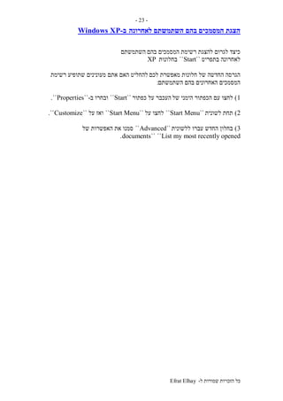 ‫ל‬ ‫שמורות‬ ‫הזכויות‬ ‫כל‬-Efrat Elhay
-23-
‫בהם‬ ‫המסמכים‬ ‫הצגת‬‫לאחרונה‬ ‫השתמשתם‬‫ב‬-Windows XP
‫בהם‬ ‫המסמכים‬ ‫רשימת‬ ‫להצגת‬ ‫לגרום‬ ‫כיצד‬‫השתמשתם‬
‫בתפריט‬ ‫לאחרונה‬``Start``‫בחלונות‬XP
‫לכם‬ ‫מאפשרת‬ ‫חלונות‬ ‫של‬ ‫החדשה‬ ‫הגרסה‬‫רשימת‬ ‫שתופיע‬ ‫מעונינים‬ ‫אתם‬ ‫האם‬ ‫להחליט‬
‫השתמשתם‬ ‫בהם‬ ‫האחרונים‬ ‫המסמכים‬:
1)‫של‬ ‫הימני‬ ‫הכפתור‬ ‫עם‬ ‫לחצו‬‫כפתור‬ ‫על‬ ‫העכבר‬``Start``‫ובחרו‬‫ב‬-``Properties``.
2)‫לשונית‬ ‫תחת‬``Start Menu``‫על‬ ‫לחצו‬``Start Menu``‫על‬ ‫ואז‬``Customize``.
3)‫ללשונית‬ ‫עברו‬ ‫החדש‬ ‫בחלון‬``Advanced``‫של‬ ‫האפשרות‬ ‫את‬ ‫סמנו‬
List my most recently opened````documents.
 