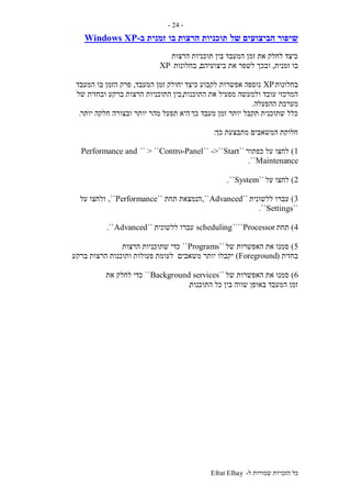 ‫ל‬ ‫שמורות‬ ‫הזכויות‬ ‫כל‬-Efrat Elhay
-24-
‫של‬ ‫הביצועים‬ ‫שיפור‬‫בו‬ ‫הרצות‬ ‫תוכניות‬‫זמני‬‫ב‬ ‫ת‬-Windows XP
‫הרצות‬ ‫תוכניות‬ ‫בין‬ ‫המעבד‬ ‫זמן‬ ‫את‬ ‫לחלק‬ ‫כיצד‬
‫זמנית‬ ‫בו‬,‫ביצועיהם‬ ‫את‬ ‫לשפר‬ ‫ובכך‬,‫בחלונות‬XP
‫בחלונות‬XP‫כיצד‬ ‫לקבוע‬ ‫אפשרות‬ ‫נוספה‬‫המעבד‬ ‫זמן‬ ‫יחולק‬,‫המעבד‬ ‫בו‬ ‫הזמן‬ ‫פרק‬
‫התוכנות‬ ‫את‬ ‫מפעיל‬ ‫ולמעשה‬ ‫עובד‬ ‫המרכזי‬,‫של‬ ‫ובחזית‬ ‫ברקע‬ ‫הרצות‬ ‫התוכניות‬ ‫בין‬
‫ההפעלה‬ ‫מערכת‬.
‫כך‬ ‫מעבד‬ ‫זמן‬ ‫יותר‬ ‫תקבל‬ ‫שתוכנית‬ ‫כלל‬‫יותר‬ ‫חלקה‬ ‫ובצורה‬ ‫יותר‬ ‫מהר‬ ‫תפעל‬ ‫היא‬.
‫כך‬ ‫מתבצעת‬ ‫המשאבים‬ ‫חלוקת‬:
1)‫כפתור‬ ‫על‬ ‫לחצו‬``Start->````Contro-Panel`` > ``Performance and
Maintenance``.
2)‫על‬ ‫לחצו‬``System``.
3)‫ללשונית‬ ‫עברו‬``Advanced,``‫תחת‬ ‫הנמצאת‬``Performance,``‫על‬ ‫ולחצו‬
``Settings``.
4)‫תחת‬Processor````scheduling‫ללשונית‬ ‫עברו‬``Advanced``.
5)‫של‬ ‫האפשרות‬ ‫את‬ ‫סמנו‬``Programs``‫הרצות‬ ‫שתוכניות‬ ‫כדי‬
‫בחזית‬(Foreground)‫משאבים‬ ‫יותר‬ ‫יקבלו‬‫ברקע‬ ‫הרצות‬ ‫ותוכנות‬ ‫פעולות‬ ‫לעומת‬.
6)‫של‬ ‫האפשרות‬ ‫את‬ ‫סמנו‬``Background services``‫את‬ ‫לחלק‬ ‫כדי‬
‫התוכנות‬ ‫כל‬ ‫בין‬ ‫שווה‬ ‫באופן‬ ‫המעבד‬ ‫זמן‬.
 