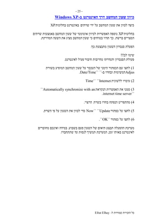 ‫ל‬ ‫שמורות‬ ‫הזכויות‬ ‫כל‬-Efrat Elhay
-25-
‫המחשב‬ ‫שעון‬ ‫כיוון‬‫האינטרנט‬ ‫דרך‬‫ב‬-Windows XP
‫שרתים‬ ‫ידי‬ ‫על‬ ‫המחשב‬ ‫שעון‬ ‫את‬ ‫לכוון‬ ‫כיצד‬‫בחלונות‬ ‫באינטרנט‬XP
‫בחלונות‬XP‫לכיוון‬ ‫האפשרות‬ ‫נוספה‬‫שרתים‬ ‫באמצעות‬ ‫המחשב‬ ‫שעון‬ ‫של‬ ‫אוטומטי‬
‫ברשת‬ ‫המצויים‬.‫שעון‬ ‫כי‬ ‫בטוחים‬ ‫תהיו‬ ‫כך‬‫המדויקת‬ ‫השעה‬ ‫את‬ ‫מציג‬ ‫המחשב‬.
‫כך‬ ‫מתבצעת‬ ‫השעון‬ ‫סנכרון‬ ‫הפעלת‬:
‫לב‬ ‫שימו‬!!!
‫חיבור‬ ‫מחייבות‬ ‫והגדרתו‬ ‫הסנכרון‬ ‫פעולת‬‫לאינטרנט‬ ‫פעיל‬.
1)‫של‬ ‫הימני‬ ‫הכפתור‬ ‫עם‬ ‫לחצו‬‫בשורת‬ ‫המופיע‬ ‫המחשב‬ ‫שעון‬ ‫על‬ ‫העכבר‬
Adjus‫ב‬ ‫ובחרו‬ ‫המשימות‬-````Date/Time.
2)‫ל‬ ‫עיברו‬‫לשונית‬Internet````Time
3)‫הנקראת‬ ‫האפשרות‬ ‫את‬ ‫סמנו‬Automatically synchronize with an``
``internet time server.
4)‫בשרת‬ ‫בחרו‬ ‫הנפתח‬ ‫מהתפריט‬‫הרצוי‬.
5)‫כפתור‬ ‫על‬ ‫לחצו‬Update````Now‫השרת‬ ‫פי‬ ‫על‬ ‫השעון‬ ‫את‬ ‫לכוון‬ ‫כדי‬.
6)‫כפתור‬ ‫על‬ ‫לחצו‬``OK``.
‫תבצע‬ ‫ההפעלה‬ ‫מערכת‬‫השעון‬ ‫של‬ ‫תיאום‬‫בשבוע‬ ‫פעם‬.‫מחוברים‬ ‫ואינכם‬ ‫במידה‬
‫זמן‬ ‫באותו‬ ‫לאינטרנט‬,‫תמשיך‬ ‫המערכת‬‫שתתחברו‬ ‫עד‬ ‫לנסות‬.
 