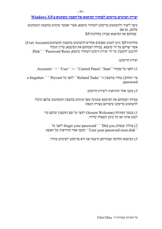 ‫ל‬ ‫שמורות‬ ‫הזכויות‬ ‫כל‬-Efrat Elhay
-26-
‫בדיסקט‬ ‫ושימוש‬ ‫יצירה‬‫של‬ ‫הסיסמא‬ ‫לשחזור‬‫משתמש‬ ‫חשבון‬‫ב‬-Windows XP
‫סיסמא‬ ‫לשחזור‬ ‫בדיסקט‬ ‫ולהשתמש‬ ‫ליצור‬ ‫כיצד‬,‫המשתמש‬ ‫בחשבון‬ ‫שימוש‬ ‫יאפשר‬ ‫אשר‬
‫שלכם‬,‫אם‬ ‫גם‬
‫עבורו‬ ‫הסיסמא‬ ‫את‬ ‫שכחתם‬,‫בחלונות‬XP
‫בחלונות‬XP‫אחרים‬ ‫מאנשים‬ ‫למנוע‬ ‫ניתן‬‫המשתמש‬ ‫בחשבון‬ ‫להשתמש‬(User Account)
‫סיסמא‬ ‫ידי‬ ‫על‬ ‫יצרתם‬ ‫אשר‬.‫הסיסמא‬ ‫את‬ ‫ושכחתם‬ ‫במידה‬,‫תוכלו‬ ‫עדיין‬
‫דיסקט‬ ‫יצירת‬ ‫ידי‬ ‫על‬ ‫לחשבון‬ ‫להיכנס‬‫סיסמא‬ ‫לשחזור‬,Password Reset````Disk.
‫הדיס‬ ‫יצירת‬‫קט‬:
1)‫כפתור‬ ‫על‬ ‫לחצו‬``Start-``User`` <- ``Control Panel> ````Accounts.
‫ותחת‬ ‫צוי‬2)‫ה‬ ‫בחשבון‬ ‫בחרו‬``Related Tasks``‫על‬ ‫לחצו‬Prevent````a forgotten
password.
3)‫ליצירת‬ ‫ההוראות‬ ‫אחר‬ ‫עקבו‬‫הדיסקט‬.
‫מפני‬ ‫שמגינה‬ ‫הסיסמא‬ ‫את‬ ‫ושכחתם‬ ‫במידה‬‫שלכ‬ ‫המשתמש‬ ‫בחשבון‬ ‫שימוש‬‫תוכלו‬ ‫ם‬
‫הבאה‬ ‫בצורה‬ ‫שיצרתם‬ ‫בדיסקט‬ ‫להשתמש‬:
1)‫הפתיחה‬ ‫במסך‬(WelcomeScreen)‫כדי‬ ‫שלכם‬ ‫החשבון‬ ‫שם‬ ‫על‬ ‫לחצו‬
‫שלידו‬ ‫השאלה‬ ‫סימן‬ ‫על‬ ‫ואז‬ ‫אותו‬ ‫לסמן‬.
2)‫שנפתח‬ ‫בחלון‬,Did you````forget your password‫על‬ ‫לחצו‬
``User your password reset disk``‫האשף‬ ‫של‬ ‫ההוראות‬ ‫אחר‬ ‫ועקבו‬.
3)‫תישמר‬ ‫שבחרתם‬ ‫החדשה‬ ‫הסיסמא‬‫עתידי‬ ‫לשימוש‬ ‫בדיסקט‬ ‫היא‬ ‫אף‬.
 