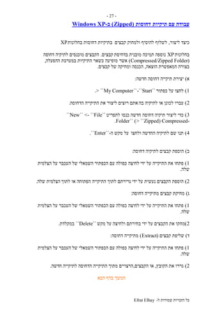 ‫ל‬ ‫שמורות‬ ‫הזכויות‬ ‫כל‬-Efrat Elhay
-27-
‫תיקיות‬ ‫עם‬ ‫עבודה‬‫דחוסות‬(Zipped)‫ב‬-Windows XP
‫כ‬‫ליצור‬ ‫יצד‬,‫קבצים‬ ‫ולמחוק‬ ‫להוסיף‬ ‫לשלוף‬‫בחלונות‬ ‫דחוסות‬ ‫בתיקיות‬XP
‫בחלונות‬XP‫בדחיסת‬ ‫מובנית‬ ‫תמיכה‬ ‫נוספה‬‫קבצים‬.‫דחו‬ ‫לתיקיה‬ ‫מוכנסים‬ ‫הקבצים‬‫סה‬
(Compressed/Zipped Folder)‫אשר‬‫ההפעלה‬ ‫במערכת‬ ‫התיקיות‬ ‫כשאר‬ ‫מופיעה‬,
‫הוצאה‬ ‫המאפשרת‬ ‫בצורה‬,‫של‬ ‫ומחיקה‬ ‫הכנסה‬‫קבצים‬.
‫א‬)‫חדשה‬ ‫דחוסה‬ ‫תיקייה‬ ‫יצירת‬:
1)‫כפתור‬ ‫על‬ ‫לחצו‬``Start-````My Computer> ``.
2)‫בה‬ ‫לתיקיה‬ ‫או‬ ‫לכונן‬ ‫עברו‬‫הדחוסה‬ ‫התיקייה‬ ‫את‬ ‫ליצור‬ ‫רוצים‬ ‫אתם‬.
3)‫חדשה‬ ‫דחוסה‬ ‫תיקיה‬ ‫ליצור‬ ‫כדי‬‫לתפריט‬ ‫כנסו‬``New`` <- ``File``
-Zipped) Compressed> ``)``Folder.
4)‫ולחצו‬ ‫החדשה‬ ‫לתיקיה‬ ‫שם‬ ‫תנו‬‫ה‬ ‫מקש‬ ‫על‬-``Enter``.
‫ב‬)‫דחוסה‬ ‫לתיקיה‬ ‫קבצים‬ ‫הוספת‬:
1)‫ידי‬ ‫על‬ ‫התיקייה‬ ‫את‬ ‫פתחו‬‫של‬ ‫השמאלי‬ ‫הכפתור‬ ‫עם‬ ‫כפולה‬ ‫לחיצה‬‫הצלמית‬ ‫על‬ ‫העכבר‬
‫שלה‬.
2)‫ידי‬ ‫על‬ ‫נעשית‬ ‫הקבצים‬ ‫הוספת‬‫לתוך‬ ‫או‬ ‫הפתוחה‬ ‫התיקייה‬ ‫לתוך‬ ‫גרירתם‬‫שלה‬ ‫הצלמית‬.
‫ג‬)‫דחוסה‬ ‫מתיקייה‬ ‫קבצים‬ ‫מחיקת‬:
1)‫ידי‬ ‫על‬ ‫התיקייה‬ ‫את‬ ‫פתחו‬‫של‬ ‫השמאלי‬ ‫הכפתור‬ ‫עם‬ ‫כפולה‬ ‫לחיצה‬‫הצלמית‬ ‫על‬ ‫העכבר‬
‫שלה‬.
2)‫מח‬‫ידי‬ ‫על‬ ‫הקבצים‬ ‫את‬ ‫קו‬‫מקש‬ ‫על‬ ‫ולחיצה‬ ‫בחירתם‬``Delete``‫במקלדת‬.
‫ד‬)‫קבצים‬ ‫שליפת‬(Extract)‫דחוסה‬ ‫מתיקייה‬:
1)‫ידי‬ ‫על‬ ‫התיקייה‬ ‫את‬ ‫פתחו‬‫של‬ ‫השמאלי‬ ‫הכפתור‬ ‫עם‬ ‫כפולה‬ ‫לחיצה‬‫הצלמית‬ ‫על‬ ‫העכבר‬
‫שלה‬.
2)‫הקובץ‬ ‫את‬ ‫גררו‬,‫הקבצים‬ ‫או‬,‫לתיקייה‬ ‫הדחוסה‬ ‫התיקייה‬ ‫מתוך‬ ‫הרצויים‬‫חדשה‬.
‫הבא‬ ‫בדף‬ ‫המשך‬
 