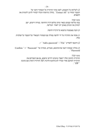 ‫ל‬ ‫שמורות‬ ‫הזכויות‬ ‫כל‬-Efrat Elhay
-28-
3)‫הקבצים‬ ‫כל‬ ‫לשליפת‬,‫לחצו‬‫הי‬ ‫הכפתור‬ ‫על‬ ‫התיקייה‬ ‫בתוך‬‫של‬ ‫מני‬
‫ב‬ ‫ובחרו‬ ‫העכבר‬-``Extract All``.‫בחלון‬‫את‬ ‫להעתיק‬ ‫להיכן‬ ‫לבחור‬ ‫תוכלו‬ ‫שייפתח‬
‫הקבצים‬.
‫לב‬ ‫שימו‬!!!
‫שלהם‬ ‫עותק‬ ‫נשאר‬ ‫קבצים‬ ‫שליפת‬ ‫בעת‬‫הדחוסה‬ ‫יקייה‬.‫ורוצים‬ ‫במידה‬,‫ישב‬
‫לאחר‬ ‫ידני‬ ‫באופן‬ ‫העותק‬ ‫את‬ ‫למחוק‬‫השליפה‬.
‫ה‬)‫על‬ ‫סיסמא‬ ‫באמצעות‬ ‫הגנה‬‫דחוסה‬ ‫תיקייה‬:
1)‫הת‬ ‫את‬ ‫פתחו‬‫ידי‬ ‫על‬ ‫יקייה‬‫של‬ ‫השמאלי‬ ‫הכפתור‬ ‫עם‬ ‫כפולה‬ ‫לחיצה‬‫הצלמית‬ ‫על‬ ‫העכבר‬
‫שלה‬.
2)‫לתפריט‬ ‫היכנסו‬``File-````Add a password> ``.
3)‫את‬ ‫רשמו‬ ‫שנפתח‬ ‫בחלון‬‫הסיסמא‬,‫פעמיים‬,‫של‬ ‫בשדות‬``Password``‫ו‬-``Confirm
Password``.
‫לב‬ ‫שימו‬!!!
‫מוגנים‬ ‫יישארו‬ ‫שלה‬ ‫והתוכן‬ ‫התיקייה‬‫סיס‬ ‫וידרשו‬‫מא‬,‫את‬ ‫העברתם‬ ‫אם‬ ‫גם‬
‫מותקנת‬ ‫לא‬ ‫שעליו‬ ‫אחר‬ ‫למחשב‬ ‫התיקייה‬‫חלונות‬.XP‫כקובץ‬ ‫שם‬ ‫תופיע‬ ‫התיקייה‬
``ZIP``.
 