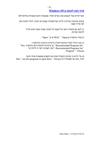 ‫ל‬ ‫שמורות‬ ‫הזכויות‬ ‫כל‬-Efrat Elhay
-30-
‫לתוכנה‬ ‫קובץ‬ ‫שיוך‬‫ב‬-Windows XP
‫יפתחו‬ ‫מסוים‬ ‫מסוג‬ ‫הקבצים‬ ‫שכל‬ ‫לגרום‬ ‫כיצד‬‫בחלונו‬ ‫ספציפית‬ ‫תוכנה‬ ‫באמצעות‬‫ת‬XP
‫עבורכם‬ ‫יחליטו‬ ‫מסוימות‬ ‫שתוכנות‬ ‫במקום‬‫יפתחו‬ ‫הם‬ ‫קבצים‬ ‫איזה‬,‫זאת‬ ‫לעשות‬ ‫תוכלו‬
‫הבאה‬ ‫בדרך‬ ‫לבד‬:
1)‫של‬ ‫הימני‬ ‫הכפתור‬ ‫עם‬ ‫לחצו‬‫לשייך‬ ‫רוצים‬ ‫אתם‬ ‫שאותו‬ ‫הקובץ‬ ‫על‬ ‫העכבר‬
‫מסוימת‬ ‫לתוכנה‬.
2)‫ב‬ ‫מהתפריט‬ ‫בחרו‬-Open````With‫ב‬ ‫או‬-``Open``.
3)‫בתוכנה‬ ‫לבחור‬ ‫תוכלו‬ ‫כעת‬‫הרצויה‬‫המומלצות‬ ‫התוכנות‬ ‫מרשימת‬-
``Recommended Programs list``‫או‬‫מומלצות‬ ‫הלא‬ ‫התוכנות‬ ‫מרשימת‬-Not``
``Recommended Programs list.‫ייתכן‬‫על‬ ‫ללחוץ‬ ‫זה‬ ‫לפני‬ ‫ותצטרכו‬
Choose````Program.
4)‫ההפעלה‬ ‫מערכת‬ ‫כי‬ ‫לוודא‬ ‫כדי‬‫תוכנה‬ ‫אותה‬ ‫באמצעות‬ ‫הקבצים‬ ‫את‬ ‫תפתח‬
‫תמיד‬,‫האפשר‬ ‫את‬ ‫סמנו‬‫של‬ ‫ות‬Always``use this programs to open these``files.
 