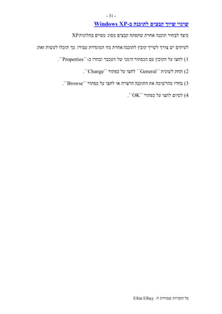 ‫ל‬ ‫שמורות‬ ‫הזכויות‬ ‫כל‬-Efrat Elhay
-31-
‫קבצים‬ ‫שיוך‬ ‫שינוי‬‫ב‬ ‫לתוכנה‬-Windows XP
‫מסוג‬ ‫קבצים‬ ‫שתפתח‬ ‫אחרת‬ ‫תוכנה‬ ‫לבחור‬ ‫כיצד‬‫בחלונות‬ ‫מסוים‬XP
‫לתוכנה‬ ‫קובץ‬ ‫לשייך‬ ‫צורך‬ ‫יש‬ ‫לעיתים‬‫עבורו‬ ‫המוגדרת‬ ‫מזו‬ ‫אחרת‬.‫תוכלו‬ ‫כך‬‫זאת‬ ‫לעשות‬:
1)‫הכפתור‬ ‫עם‬ ‫הקובץ‬ ‫על‬ ‫לחצו‬‫ובחרו‬ ‫העכבר‬ ‫של‬ ‫הימני‬‫ב‬-``Properties``.
2)‫לשונית‬ ‫תחת‬``General``‫כפתור‬ ‫על‬ ‫לחצו‬``Change``.
3)‫התוכנה‬ ‫את‬ ‫מהרשימה‬ ‫בחרו‬‫כפתור‬ ‫על‬ ‫לחצו‬ ‫או‬ ‫הרצויה‬``Browse``.
4)‫כפתור‬ ‫על‬ ‫לחצו‬ ‫לסיום‬``OK``.
 