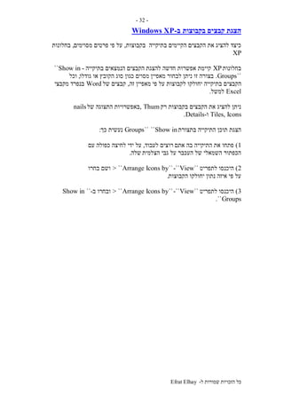 ‫ל‬ ‫שמורות‬ ‫הזכויות‬ ‫כל‬-Efrat Elhay
-32-
‫הצגת‬‫בקבוצות‬ ‫קבצים‬‫ב‬-Windows XP
‫בתיקייה‬ ‫הקיימים‬ ‫הקבצים‬ ‫את‬ ‫להציג‬ ‫כיצד‬‫בקבוצות‬,‫מסוימים‬ ‫פרטים‬ ‫פי‬ ‫על‬,‫בחלונות‬
XP
‫בחלונות‬XP‫להצגת‬ ‫חדשה‬ ‫אפשרות‬ ‫קיימת‬‫בתיקייה‬ ‫הנמצאים‬ ‫הקבצים‬-Show in``
``Groups.‫מאפיין‬ ‫לבחור‬ ‫ניתן‬ ‫זו‬ ‫בצורה‬‫גודלו‬ ‫או‬ ‫הקובץ‬ ‫סוג‬ ‫כגון‬ ‫מסוים‬,‫וכל‬
‫הקבצי‬‫פי‬ ‫על‬ ‫לקבוצות‬ ‫יחולקו‬ ‫בתיקייה‬ ‫ם‬‫זה‬ ‫מאפיין‬,‫של‬ ‫קבצים‬Word‫מקבצי‬ ‫בנפרד‬
Excel‫למשל‬.
‫רק‬ ‫בקבוצות‬ ‫הקבצים‬ ‫את‬ ‫להציג‬ ‫ניתן‬Thum,‫של‬ ‫התצוגה‬ ‫באפשרויות‬nails
Tiles, Icons‫ו‬-Details.
‫בתצורת‬ ‫התיקייה‬ ‫תוכן‬ ‫הצגת‬Show in````Groups‫כך‬ ‫נעשית‬:
1)‫אתם‬ ‫בה‬ ‫התיקייה‬ ‫את‬ ‫פתחו‬‫רוצים‬‫לעבוד‬,‫עם‬ ‫כפולה‬ ‫לחיצה‬ ‫ידי‬ ‫על‬
‫הצלמית‬ ‫גבי‬ ‫על‬ ‫העכבר‬ ‫של‬ ‫השמאלי‬ ‫הכפתור‬‫שלה‬.
2)‫לתפריט‬ ‫היכנסו‬``View-````Arrange Icons by> ``‫בחרו‬ ‫ושם‬
‫הקבוצות‬ ‫יחולקו‬ ‫נתון‬ ‫איזה‬ ‫פי‬ ‫על‬.
3)‫לתפריט‬ ‫היכנסו‬``View-````Arrange Icons by> ``‫ובחרו‬‫ב‬-``Show in
Groups``.
 