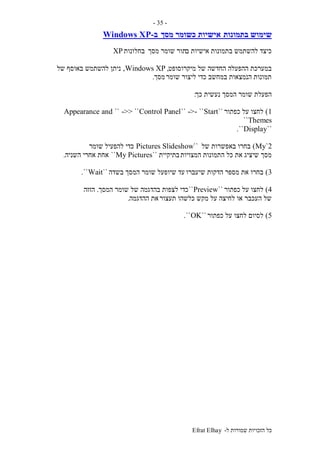 ‫ל‬ ‫שמורות‬ ‫הזכויות‬ ‫כל‬-Efrat Elhay
-35-
‫בתמונות‬ ‫שימוש‬‫מסך‬ ‫כשומר‬ ‫אישיות‬‫ב‬-Windows XP
‫ב‬ ‫אישיות‬ ‫בתמונות‬ ‫להשתמש‬ ‫כיצד‬‫מסך‬ ‫שומר‬ ‫תור‬‫בחלונות‬XP
‫מיקרוסופט‬ ‫של‬ ‫החדשה‬ ‫ההפעלה‬ ‫במערכת‬,Windows XP,‫של‬ ‫באוסף‬ ‫להשתמש‬ ‫ניתן‬
‫שומר‬ ‫ליצור‬ ‫כדי‬ ‫במחשב‬ ‫הנמצאות‬ ‫תמונות‬‫מסך‬.
‫כך‬ ‫נעשית‬ ‫המסך‬ ‫שומר‬ ‫הפעלת‬:
1)‫כפתור‬ ‫על‬ ‫לחצו‬``Start``-->``Control Panel->> ````Appearance and
Themes``
``Display``.
My`2)‫של‬ ‫באפשרות‬ ‫בחרו‬``Pictures Slideshow‫שומר‬ ‫להפעיל‬ ‫כדי‬
‫המצויות‬ ‫התמונות‬ ‫כל‬ ‫את‬ ‫שיציג‬ ‫מסך‬‫בתיקיית‬``My Pictures``‫אחרי‬ ‫אחת‬‫השניה‬.
3)‫שיעברו‬ ‫הדקות‬ ‫מספר‬ ‫את‬ ‫בחרו‬‫בשדה‬ ‫המסך‬ ‫שומר‬ ‫שיופעל‬ ‫עד‬``Wait``.
4)‫כפתור‬ ‫על‬ ‫לחצו‬``Preview``‫המסך‬ ‫שומר‬ ‫של‬ ‫בהדגמה‬ ‫לצפות‬ ‫כדי‬.‫הזזה‬
‫תעצור‬ ‫כלשהו‬ ‫מקש‬ ‫על‬ ‫לחיצה‬ ‫או‬ ‫העכבר‬ ‫של‬‫ההדגמה‬ ‫את‬.
5)‫כפתור‬ ‫על‬ ‫לחצו‬ ‫לסיום‬``OK``.
 