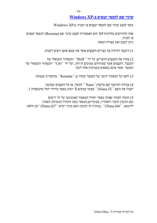 ‫ל‬ ‫שמורות‬ ‫הזכויות‬ ‫כל‬-Efrat Elhay
-36-
‫למספר‬ ‫שם‬ ‫שינוי‬‫ב‬ ‫קבצים‬-Windows XP
‫זמנית‬ ‫בו‬ ‫קבצים‬ ‫למספר‬ ‫שם‬ ‫שינוי‬ ‫לבצע‬ ‫כיצד‬‫ב‬-Windows XP
‫בחלונות‬ ‫החידושים‬ ‫אחד‬XP‫האפשרות‬ ‫הוא‬‫שם‬ ‫שינוי‬ ‫לבצע‬(Rename)‫קבצים‬ ‫למספר‬
‫זמנית‬ ‫בו‬.
‫הבאה‬ ‫בצורה‬ ‫זאת‬ ‫לבצע‬ ‫ניתן‬:
1)‫מצויים‬ ‫בה‬ ‫לתיקיה‬ ‫היכנסו‬‫לשנות‬ ‫רוצים‬ ‫אתם‬ ‫שמם‬ ‫את‬ ‫אשר‬ ‫הקבצים‬.
2)‫הרצויים‬ ‫הקבצים‬ ‫את‬ ‫בחרו‬,‫על‬‫ידי‬``Shift``‫של‬ ‫השמאלי‬ ‫והכפתור‬
‫העכבר‬,‫זה‬ ‫סמוכים‬ ‫שמותיהם‬ ‫אשר‬ ‫לקבצים‬‫לזה‬,‫ידי‬ ‫ועל‬``Ctrl``‫השמאלי‬ ‫והכפתור‬‫של‬
‫ה‬‫עכ‬‫נמצאים‬ ‫אינם‬ ‫אשר‬ ‫בר‬‫לשני‬ ‫אחד‬ ‫בסמיכות‬.
3)‫של‬ ‫הימני‬ ‫הכפתור‬ ‫על‬ ‫לחצו‬‫ב‬ ‫ובחרו‬ ‫העכבר‬-``Rename``‫מהתפריט‬‫שנפתח‬.
4)‫כלשהו‬ ‫שם‬ ‫ותרשמו‬ ‫במידה‬``,Nana``‫למשל‬,‫שסומנו‬ ‫הקבצים‬ ‫כל‬ ‫אז‬
‫השם‬ ‫את‬ ‫יקבלו‬``Nana (X)``‫במקום‬ ‫כאשר‬X‫מהמספרה‬ ‫החל‬ ‫סידורי‬ ‫מספר‬ ‫יופיע‬1.
5)‫מ‬ ‫לבחור‬ ‫תוכלו‬‫מספר‬ ‫איזה‬‫רישום‬ ‫ידי‬ ‫על‬ ‫האוטומטי‬ ‫המספור‬ ‫יתחיל‬
‫ולאחריו‬ ‫הרצוי‬ ‫הקובץ‬ ‫שם‬,‫בסוגריים‬,‫לספור‬ ‫המערכת‬ ‫תתחיל‬ ‫ממנו‬ ‫המספר‬,
‫לדוגמא‬:``Nana (66)``.‫זה‬ ‫במקרה‬‫יקרא‬ ‫בתור‬ ‫הבא‬ ‫הקובץ‬``Nana (67)``‫הלאה‬ ‫וכן‬.
 