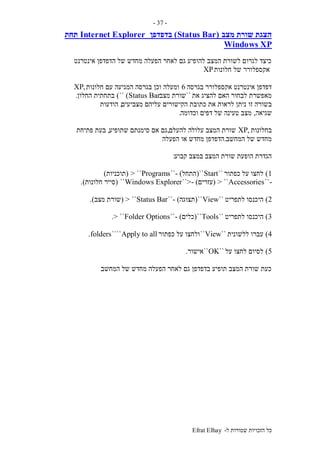 ‫ל‬ ‫שמורות‬ ‫הזכויות‬ ‫כל‬-Efrat Elhay
-37-
‫מצב‬ ‫שורת‬ ‫הצגת‬(Status Bar)‫בדפדפן‬Internet Explorer‫תחת‬
Windows XP
‫אינטרנט‬ ‫הדפדפן‬ ‫של‬ ‫מחדש‬ ‫הפעלה‬ ‫לאחר‬ ‫גם‬ ‫להופיע‬ ‫המצב‬ ‫לשורת‬ ‫לגרום‬ ‫כיצד‬
‫חלונות‬ ‫של‬ ‫אקספלורר‬XP
‫בגרסה‬ ‫אקספלורר‬ ‫אינטרנט‬ ‫דפדפן‬6‫חלונות‬ ‫עם‬ ‫המגיעה‬ ‫בגרסה‬ ‫וכן‬ ‫ומעלה‬,XP
‫את‬ ‫להציג‬ ‫האם‬ ‫לבחור‬ ‫מאפשרת‬``‫מצב‬ ‫שורת‬Status Bar)``)‫החלון‬ ‫בתחתית‬.
‫זו‬ ‫בשורה‬‫מצביעים‬ ‫עליהם‬ ‫הקישורים‬ ‫כתובת‬ ‫את‬ ‫לראות‬ ‫ניתן‬,‫הודעות‬
‫שגיאה‬,‫וכדומה‬ ‫דפים‬ ‫של‬ ‫טעינה‬ ‫מצב‬.
‫בחלונות‬,XP‫להעלם‬ ‫עלולה‬ ‫המצב‬ ‫שורת‬,‫שתופיע‬ ‫סימנתם‬ ‫אם‬ ‫גם‬,‫פתיחת‬ ‫בעת‬
‫המחשב‬ ‫של‬ ‫מחדש‬.‫הפעלה‬ ‫או‬ ‫מחדש‬ ‫הדפדפן‬
‫קבוע‬ ‫במצב‬ ‫המצב‬ ‫שורת‬ ‫הופעת‬ ‫הגדרת‬:
1)‫כפתור‬ ‫על‬ ‫לחצו‬``Start``(‫התחל‬- )``Programs> ``(‫תוכניות‬)
-``Accessories> ``(‫עזרים‬- )``>Windows Explorer``(‫חלונות‬ ‫סייר‬.)
2)‫לתפריט‬ ‫היכנסו‬``View``(‫תצוגה‬- )``Status Bar> ``(‫מצב‬ ‫שורת‬.)
3)‫לתפריט‬ ‫היכנסו‬``Tools``(‫כלים‬- )``Folder Options> ``.
4)‫ללשונית‬ ‫עברו‬``View``‫כפתור‬ ‫על‬ ‫ולחצו‬Apply to all````folders.
5)‫על‬ ‫לחצו‬ ‫לסיום‬``OK``‫אישור‬.
‫המחשב‬ ‫של‬ ‫מחדש‬ ‫הפעלה‬ ‫לאחר‬ ‫גם‬ ‫בדפדפן‬ ‫תופיע‬ ‫המצב‬ ‫שורת‬ ‫כעת‬.
 