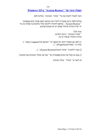 ‫ל‬ ‫שמורות‬ ‫הזכויות‬ ‫כל‬-Efrat Elhay
-38-
‫של‬ ‫וכיבוי‬ ‫הפעלה‬``System Restore``‫ב‬-Windows XP
‫כלי‬ ‫את‬ ‫ולכבות‬ ‫להפעיל‬ ‫כיצד‬``‫שחזור‬‫המערכת‬``‫בחלונות‬XP
‫בחלונות‬XP‫להחז‬ ‫אפשרות‬ ‫קיימת‬‫את‬ ‫יר‬‫באמצעות‬ ‫קודם‬ ‫עבודה‬ ‫למצב‬ ‫המחשב‬
``System Restore,``‫לחומרה‬ ‫בהתאם‬‫עת‬ ‫באותה‬ ‫בו‬ ‫מותקנים‬ ‫שהיו‬ ‫ולתוכנה‬,‫על‬
‫ידני‬ ‫באופן‬ ‫שיחזור‬ ‫נקודות‬ ‫יצירת‬ ‫ידי‬‫קבועים‬ ‫בזמנים‬ ‫או‬.
‫לב‬ ‫שימו‬!!!
``‫המערכת‬ ‫שחזור‬``‫גו‬‫למחיקת‬ ‫רמת‬
‫כה‬ ‫עד‬ ‫שנוצרו‬ ‫השחזור‬ ‫נקודות‬.
1)‫של‬ ‫הימני‬ ‫הכפתור‬ ‫עם‬ ‫לחצו‬‫על‬ ‫העכבר‬``‫שלי‬ ‫המחשב‬My Computer)``)
‫ב‬ ‫ובחרו‬-``‫מאפיינים‬Properties)``.)
2)‫ללשונית‬ ‫עברו‬``‫שחזור‬‫המערכת‬System Restore)``.)
3)‫הסימון‬ ‫את‬ ‫בטלו‬ ‫או‬ ‫סמנו‬‫של‬ ‫באפשרות‬``‫בכל‬ ‫המערכת‬ ‫שחזור‬ ‫את‬ ‫בטל‬‫הכוננים‬``.
4)‫על‬ ‫לחצו‬``‫אישור‬``‫בחלון‬‫שמופיע‬.
 