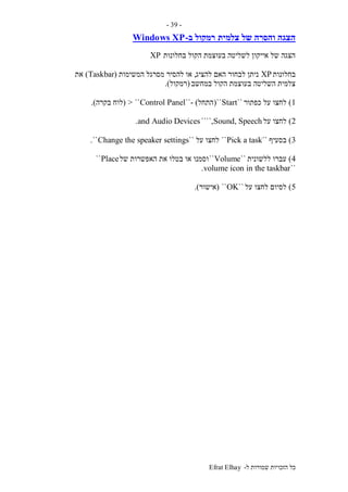‫ל‬ ‫שמורות‬ ‫הזכויות‬ ‫כל‬-Efrat Elhay
-39-
‫צלמית‬ ‫של‬ ‫והסרה‬ ‫הצגה‬‫ב‬ ‫רמקול‬-Windows XP
‫בחלונות‬ ‫הקול‬ ‫בעוצמת‬ ‫לשליטה‬ ‫אייקון‬ ‫של‬ ‫הצגה‬XP
‫בחלונות‬XP‫להציג‬ ‫האם‬ ‫לבחור‬ ‫ניתן‬,‫או‬‫המשימות‬ ‫מסרגל‬ ‫להסיר‬(Taskbar)‫את‬
‫במחשב‬ ‫הקול‬ ‫בעוצמת‬ ‫השליטה‬ ‫צלמית‬(‫רמקול‬.)
1)‫כפתור‬ ‫על‬ ‫לחצו‬``Start``(‫התחל‬- )``Control Panel> ``(‫לוח‬‫בקרה‬.)
2)‫על‬ ‫לחצו‬Sound, Speech````,and Audio Devices.
3)‫בסעיף‬``Pick a task``‫לחצו‬‫על‬``Change the speaker settings``.
4)‫ללשונית‬ ‫עברו‬``Volume``‫של‬ ‫האפשרות‬ ‫את‬ ‫בטלו‬ ‫או‬ ‫וסמנו‬Place``
``volume icon in the taskbar.
5)‫על‬ ‫לחצו‬ ‫לסיום‬``OK``(‫אישור‬.)
 