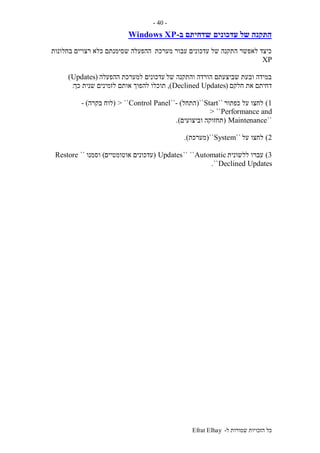 ‫ל‬ ‫שמורות‬ ‫הזכויות‬ ‫כל‬-Efrat Elhay
-40-
‫עדכונים‬ ‫של‬ ‫התקנה‬‫ב‬ ‫שדחיתם‬-Windows XP
‫מערכת‬ ‫עבור‬ ‫עדכונים‬ ‫של‬ ‫התקנה‬ ‫לאפשר‬ ‫כיצד‬‫בחלונות‬ ‫רצויים‬ ‫כלא‬ ‫שסימנתם‬ ‫ההפעלה‬
XP
‫של‬ ‫והתקנה‬ ‫הורדה‬ ‫שביצעתם‬ ‫ובעת‬ ‫במידה‬‫ההפעלה‬ ‫למערכת‬ ‫עדכונים‬(Updates)
‫חלקם‬ ‫את‬ ‫דחיתם‬(Declined Updates),‫ל‬ ‫תוכלו‬‫כך‬ ‫שנית‬ ‫לזמינים‬ ‫אותם‬ ‫הפוך‬:
1)‫כפתור‬ ‫על‬ ‫לחצו‬``Start``(‫התחל‬- )``Control Panel> ``(‫לוח‬‫בקרה‬- )
Performance and> ``
``Maintenance(‫וביצועים‬ ‫תחזוקה‬.)
2)‫על‬ ‫לחצו‬``System``(‫מערכת‬.)
3)‫ללשונית‬ ‫עברו‬Automatic````Updates(‫אוטומטיים‬ ‫עדכונים‬)‫וסמנו‬``Restore
Declined Updates``.
 